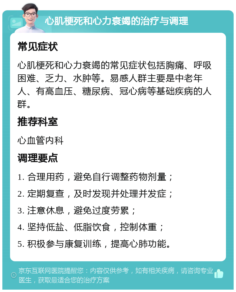 心肌梗死和心力衰竭的治疗与调理 常见症状 心肌梗死和心力衰竭的常见症状包括胸痛、呼吸困难、乏力、水肿等。易感人群主要是中老年人、有高血压、糖尿病、冠心病等基础疾病的人群。 推荐科室 心血管内科 调理要点 1. 合理用药，避免自行调整药物剂量； 2. 定期复查，及时发现并处理并发症； 3. 注意休息，避免过度劳累； 4. 坚持低盐、低脂饮食，控制体重； 5. 积极参与康复训练，提高心肺功能。