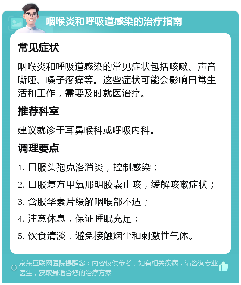 咽喉炎和呼吸道感染的治疗指南 常见症状 咽喉炎和呼吸道感染的常见症状包括咳嗽、声音嘶哑、嗓子疼痛等。这些症状可能会影响日常生活和工作，需要及时就医治疗。 推荐科室 建议就诊于耳鼻喉科或呼吸内科。 调理要点 1. 口服头孢克洛消炎，控制感染； 2. 口服复方甲氧那明胶囊止咳，缓解咳嗽症状； 3. 含服华素片缓解咽喉部不适； 4. 注意休息，保证睡眠充足； 5. 饮食清淡，避免接触烟尘和刺激性气体。