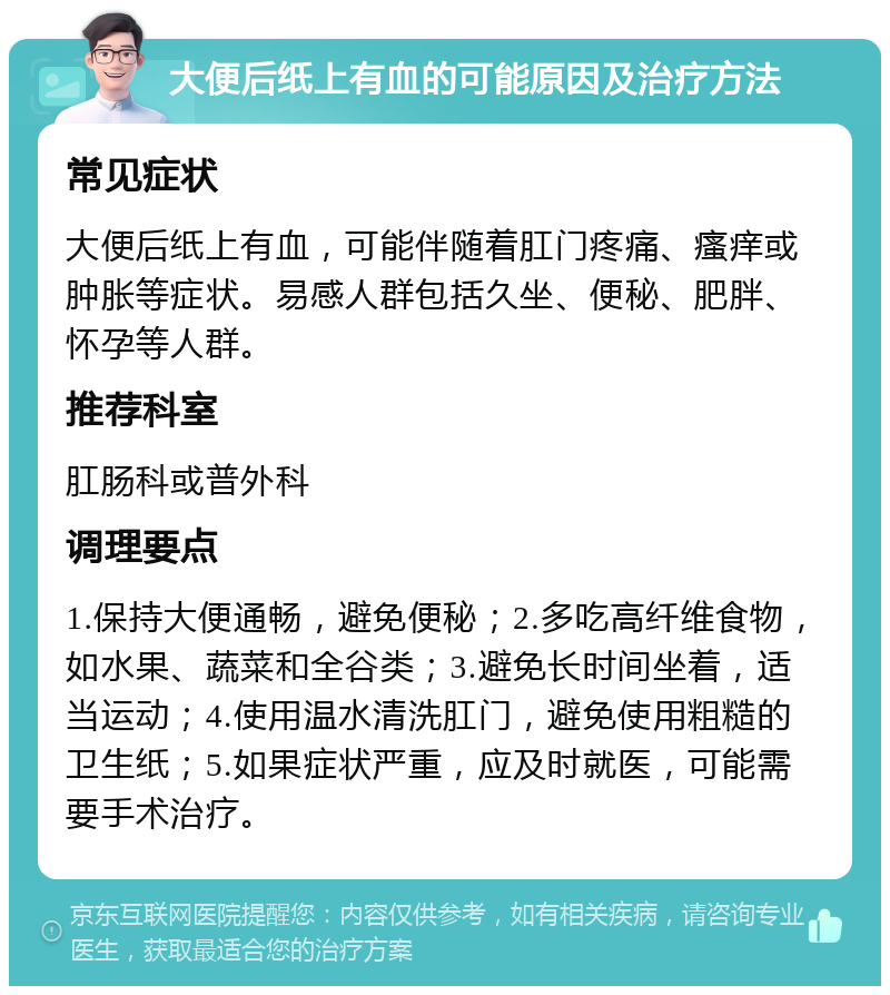 大便后纸上有血的可能原因及治疗方法 常见症状 大便后纸上有血，可能伴随着肛门疼痛、瘙痒或肿胀等症状。易感人群包括久坐、便秘、肥胖、怀孕等人群。 推荐科室 肛肠科或普外科 调理要点 1.保持大便通畅，避免便秘；2.多吃高纤维食物，如水果、蔬菜和全谷类；3.避免长时间坐着，适当运动；4.使用温水清洗肛门，避免使用粗糙的卫生纸；5.如果症状严重，应及时就医，可能需要手术治疗。