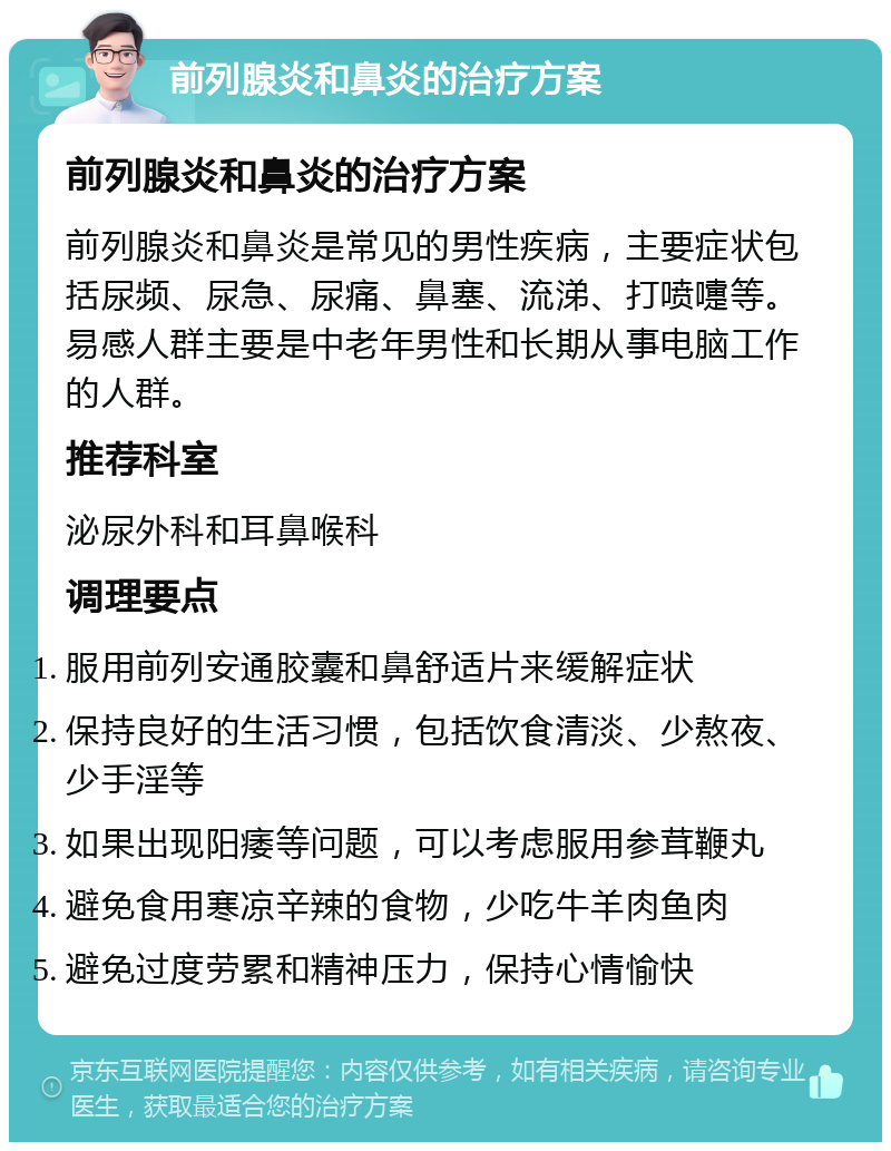 前列腺炎和鼻炎的治疗方案 前列腺炎和鼻炎的治疗方案 前列腺炎和鼻炎是常见的男性疾病，主要症状包括尿频、尿急、尿痛、鼻塞、流涕、打喷嚏等。易感人群主要是中老年男性和长期从事电脑工作的人群。 推荐科室 泌尿外科和耳鼻喉科 调理要点 服用前列安通胶囊和鼻舒适片来缓解症状 保持良好的生活习惯，包括饮食清淡、少熬夜、少手淫等 如果出现阳痿等问题，可以考虑服用参茸鞭丸 避免食用寒凉辛辣的食物，少吃牛羊肉鱼肉 避免过度劳累和精神压力，保持心情愉快