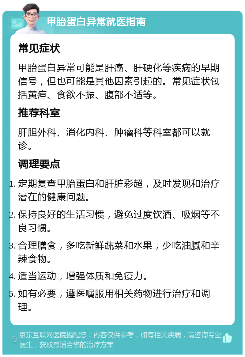 甲胎蛋白异常就医指南 常见症状 甲胎蛋白异常可能是肝癌、肝硬化等疾病的早期信号，但也可能是其他因素引起的。常见症状包括黄疸、食欲不振、腹部不适等。 推荐科室 肝胆外科、消化内科、肿瘤科等科室都可以就诊。 调理要点 定期复查甲胎蛋白和肝脏彩超，及时发现和治疗潜在的健康问题。 保持良好的生活习惯，避免过度饮酒、吸烟等不良习惯。 合理膳食，多吃新鲜蔬菜和水果，少吃油腻和辛辣食物。 适当运动，增强体质和免疫力。 如有必要，遵医嘱服用相关药物进行治疗和调理。