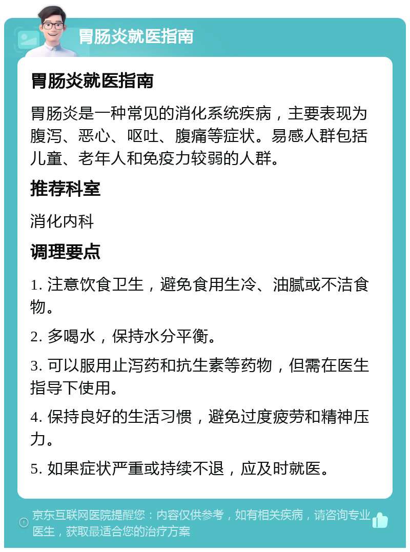 胃肠炎就医指南 胃肠炎就医指南 胃肠炎是一种常见的消化系统疾病，主要表现为腹泻、恶心、呕吐、腹痛等症状。易感人群包括儿童、老年人和免疫力较弱的人群。 推荐科室 消化内科 调理要点 1. 注意饮食卫生，避免食用生冷、油腻或不洁食物。 2. 多喝水，保持水分平衡。 3. 可以服用止泻药和抗生素等药物，但需在医生指导下使用。 4. 保持良好的生活习惯，避免过度疲劳和精神压力。 5. 如果症状严重或持续不退，应及时就医。