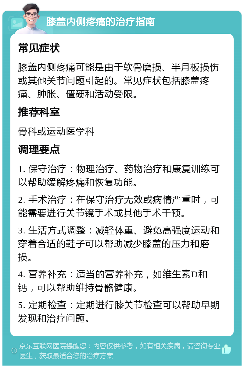 膝盖内侧疼痛的治疗指南 常见症状 膝盖内侧疼痛可能是由于软骨磨损、半月板损伤或其他关节问题引起的。常见症状包括膝盖疼痛、肿胀、僵硬和活动受限。 推荐科室 骨科或运动医学科 调理要点 1. 保守治疗：物理治疗、药物治疗和康复训练可以帮助缓解疼痛和恢复功能。 2. 手术治疗：在保守治疗无效或病情严重时，可能需要进行关节镜手术或其他手术干预。 3. 生活方式调整：减轻体重、避免高强度运动和穿着合适的鞋子可以帮助减少膝盖的压力和磨损。 4. 营养补充：适当的营养补充，如维生素D和钙，可以帮助维持骨骼健康。 5. 定期检查：定期进行膝关节检查可以帮助早期发现和治疗问题。