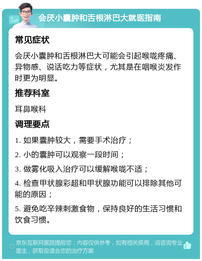 会厌小囊肿和舌根淋巴大就医指南 常见症状 会厌小囊肿和舌根淋巴大可能会引起喉咙疼痛、异物感、说话吃力等症状，尤其是在咽喉炎发作时更为明显。 推荐科室 耳鼻喉科 调理要点 1. 如果囊肿较大，需要手术治疗； 2. 小的囊肿可以观察一段时间； 3. 做雾化吸入治疗可以缓解喉咙不适； 4. 检查甲状腺彩超和甲状腺功能可以排除其他可能的原因； 5. 避免吃辛辣刺激食物，保持良好的生活习惯和饮食习惯。