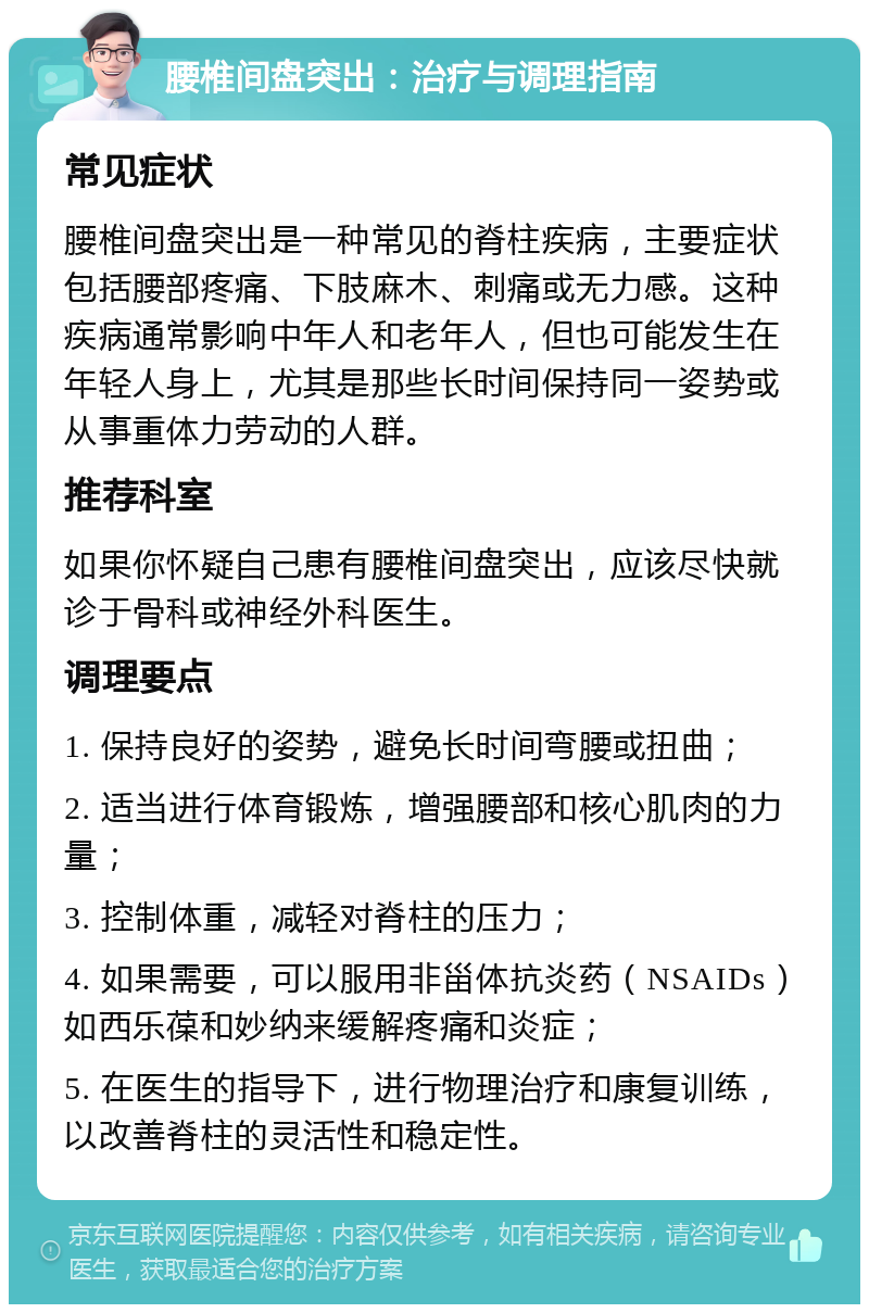 腰椎间盘突出：治疗与调理指南 常见症状 腰椎间盘突出是一种常见的脊柱疾病，主要症状包括腰部疼痛、下肢麻木、刺痛或无力感。这种疾病通常影响中年人和老年人，但也可能发生在年轻人身上，尤其是那些长时间保持同一姿势或从事重体力劳动的人群。 推荐科室 如果你怀疑自己患有腰椎间盘突出，应该尽快就诊于骨科或神经外科医生。 调理要点 1. 保持良好的姿势，避免长时间弯腰或扭曲； 2. 适当进行体育锻炼，增强腰部和核心肌肉的力量； 3. 控制体重，减轻对脊柱的压力； 4. 如果需要，可以服用非甾体抗炎药（NSAIDs）如西乐葆和妙纳来缓解疼痛和炎症； 5. 在医生的指导下，进行物理治疗和康复训练，以改善脊柱的灵活性和稳定性。