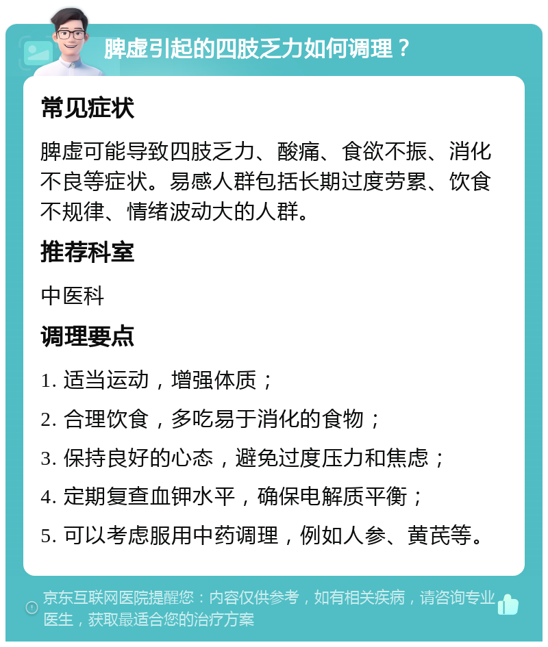 脾虚引起的四肢乏力如何调理？ 常见症状 脾虚可能导致四肢乏力、酸痛、食欲不振、消化不良等症状。易感人群包括长期过度劳累、饮食不规律、情绪波动大的人群。 推荐科室 中医科 调理要点 1. 适当运动，增强体质； 2. 合理饮食，多吃易于消化的食物； 3. 保持良好的心态，避免过度压力和焦虑； 4. 定期复查血钾水平，确保电解质平衡； 5. 可以考虑服用中药调理，例如人参、黄芪等。