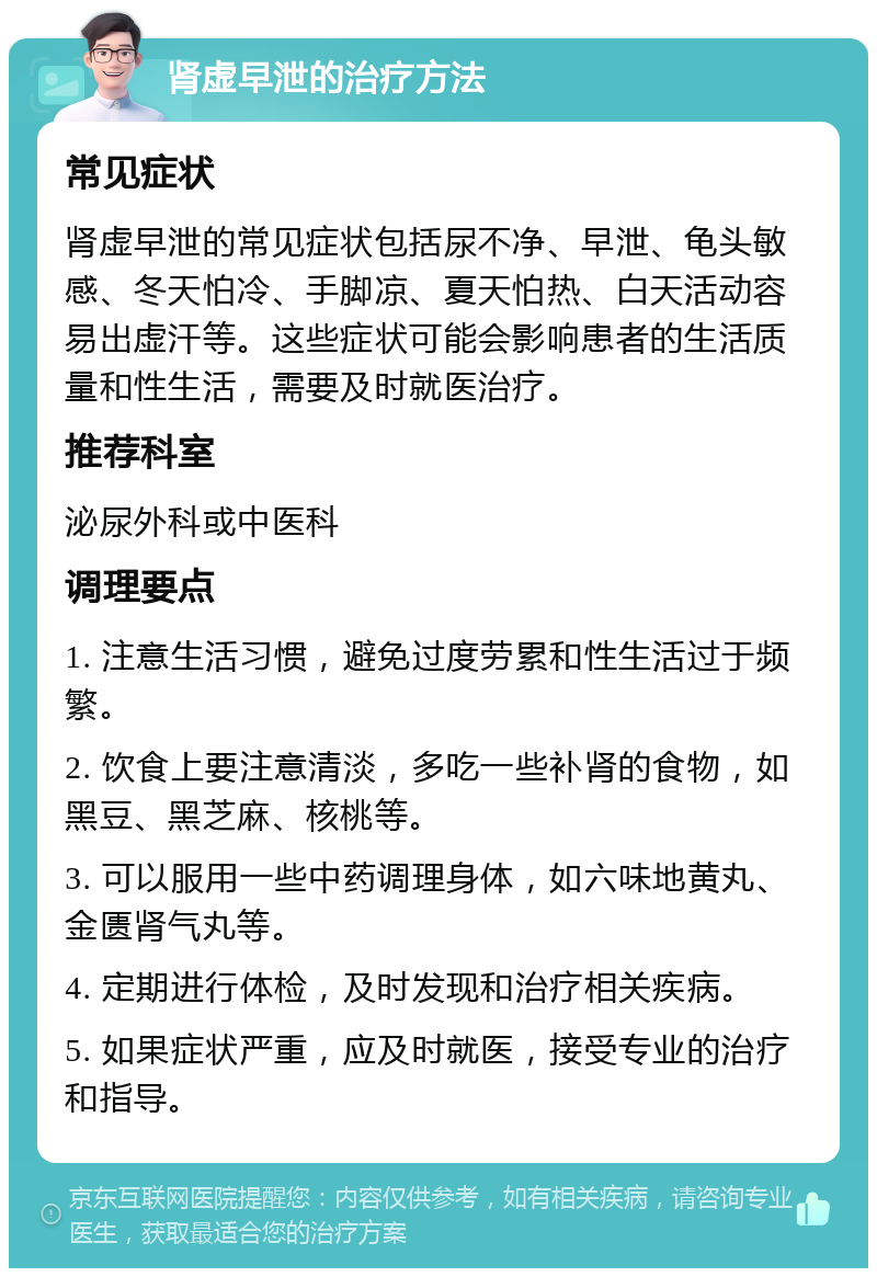 肾虚早泄的治疗方法 常见症状 肾虚早泄的常见症状包括尿不净、早泄、龟头敏感、冬天怕冷、手脚凉、夏天怕热、白天活动容易出虚汗等。这些症状可能会影响患者的生活质量和性生活，需要及时就医治疗。 推荐科室 泌尿外科或中医科 调理要点 1. 注意生活习惯，避免过度劳累和性生活过于频繁。 2. 饮食上要注意清淡，多吃一些补肾的食物，如黑豆、黑芝麻、核桃等。 3. 可以服用一些中药调理身体，如六味地黄丸、金匮肾气丸等。 4. 定期进行体检，及时发现和治疗相关疾病。 5. 如果症状严重，应及时就医，接受专业的治疗和指导。