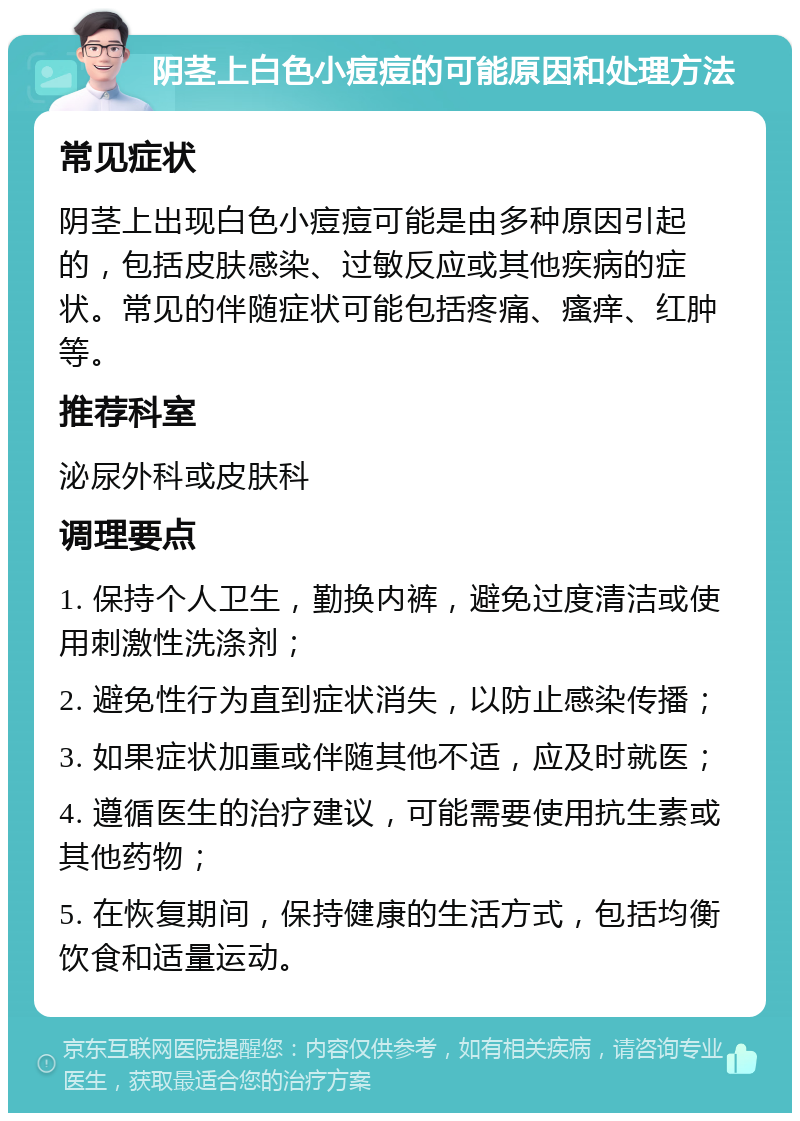 阴茎上白色小痘痘的可能原因和处理方法 常见症状 阴茎上出现白色小痘痘可能是由多种原因引起的，包括皮肤感染、过敏反应或其他疾病的症状。常见的伴随症状可能包括疼痛、瘙痒、红肿等。 推荐科室 泌尿外科或皮肤科 调理要点 1. 保持个人卫生，勤换内裤，避免过度清洁或使用刺激性洗涤剂； 2. 避免性行为直到症状消失，以防止感染传播； 3. 如果症状加重或伴随其他不适，应及时就医； 4. 遵循医生的治疗建议，可能需要使用抗生素或其他药物； 5. 在恢复期间，保持健康的生活方式，包括均衡饮食和适量运动。