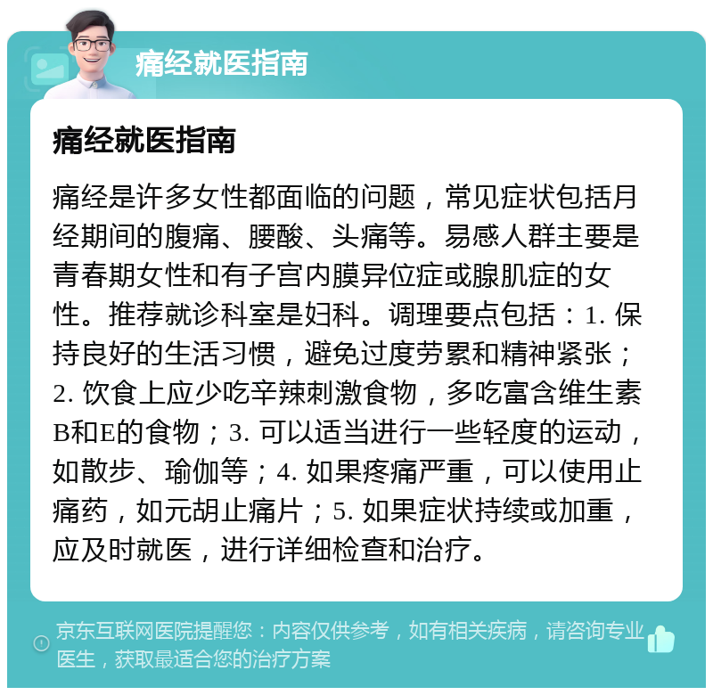 痛经就医指南 痛经就医指南 痛经是许多女性都面临的问题，常见症状包括月经期间的腹痛、腰酸、头痛等。易感人群主要是青春期女性和有子宫内膜异位症或腺肌症的女性。推荐就诊科室是妇科。调理要点包括：1. 保持良好的生活习惯，避免过度劳累和精神紧张；2. 饮食上应少吃辛辣刺激食物，多吃富含维生素B和E的食物；3. 可以适当进行一些轻度的运动，如散步、瑜伽等；4. 如果疼痛严重，可以使用止痛药，如元胡止痛片；5. 如果症状持续或加重，应及时就医，进行详细检查和治疗。