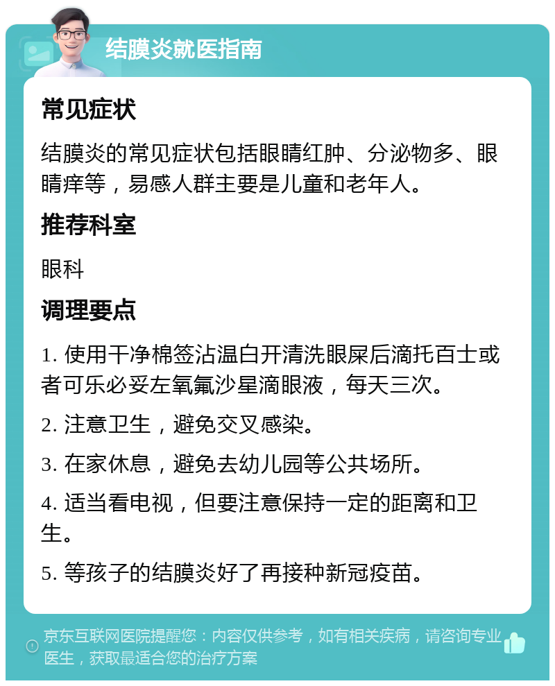 结膜炎就医指南 常见症状 结膜炎的常见症状包括眼睛红肿、分泌物多、眼睛痒等，易感人群主要是儿童和老年人。 推荐科室 眼科 调理要点 1. 使用干净棉签沾温白开清洗眼屎后滴托百士或者可乐必妥左氧氟沙星滴眼液，每天三次。 2. 注意卫生，避免交叉感染。 3. 在家休息，避免去幼儿园等公共场所。 4. 适当看电视，但要注意保持一定的距离和卫生。 5. 等孩子的结膜炎好了再接种新冠疫苗。