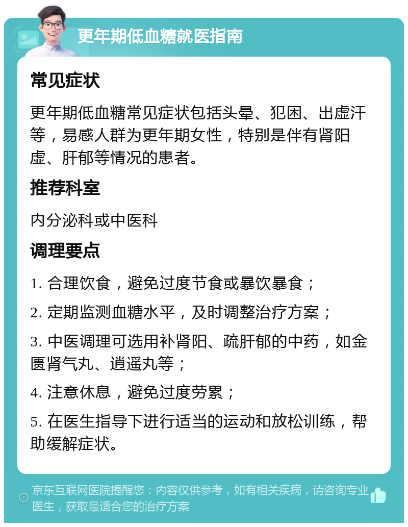 更年期低血糖就医指南 常见症状 更年期低血糖常见症状包括头晕、犯困、出虚汗等，易感人群为更年期女性，特别是伴有肾阳虚、肝郁等情况的患者。 推荐科室 内分泌科或中医科 调理要点 1. 合理饮食，避免过度节食或暴饮暴食； 2. 定期监测血糖水平，及时调整治疗方案； 3. 中医调理可选用补肾阳、疏肝郁的中药，如金匮肾气丸、逍遥丸等； 4. 注意休息，避免过度劳累； 5. 在医生指导下进行适当的运动和放松训练，帮助缓解症状。