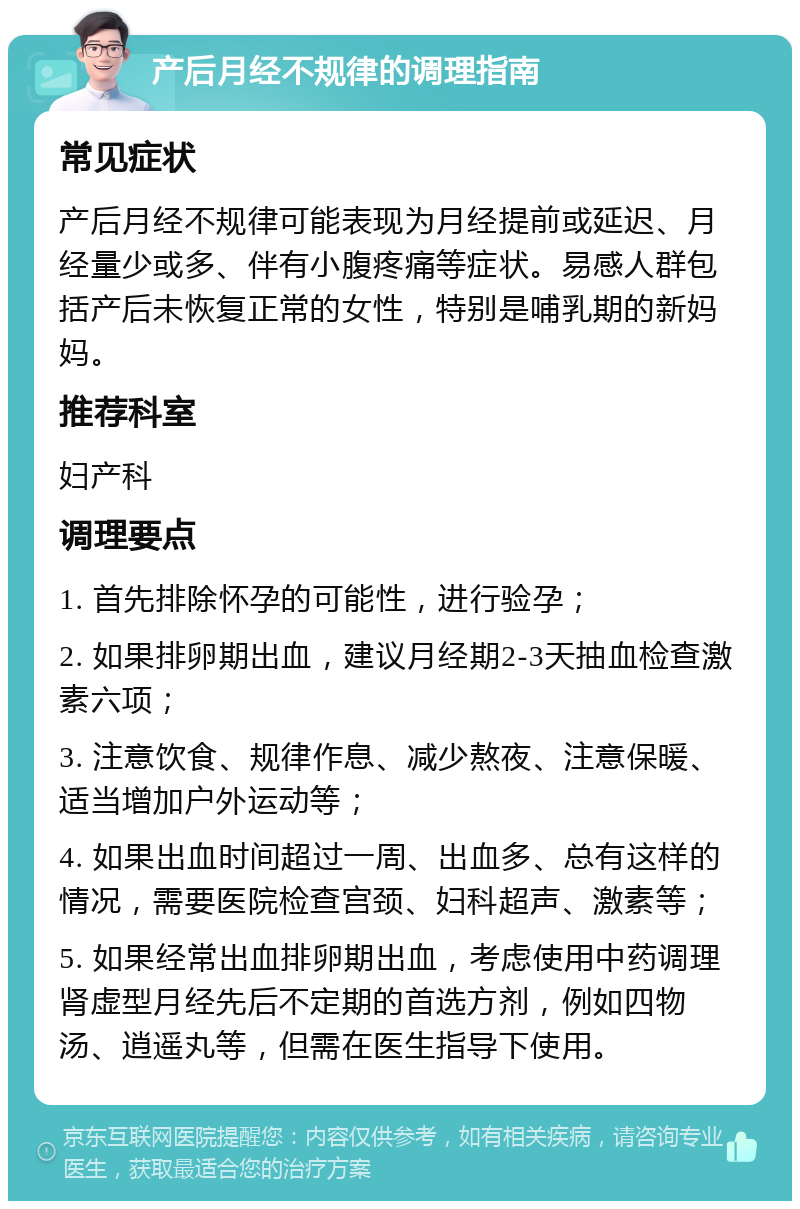 产后月经不规律的调理指南 常见症状 产后月经不规律可能表现为月经提前或延迟、月经量少或多、伴有小腹疼痛等症状。易感人群包括产后未恢复正常的女性，特别是哺乳期的新妈妈。 推荐科室 妇产科 调理要点 1. 首先排除怀孕的可能性，进行验孕； 2. 如果排卵期出血，建议月经期2-3天抽血检查激素六项； 3. 注意饮食、规律作息、减少熬夜、注意保暖、适当增加户外运动等； 4. 如果出血时间超过一周、出血多、总有这样的情况，需要医院检查宫颈、妇科超声、激素等； 5. 如果经常出血排卵期出血，考虑使用中药调理肾虚型月经先后不定期的首选方剂，例如四物汤、逍遥丸等，但需在医生指导下使用。