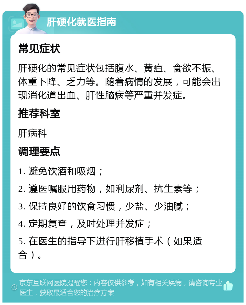 肝硬化就医指南 常见症状 肝硬化的常见症状包括腹水、黄疸、食欲不振、体重下降、乏力等。随着病情的发展，可能会出现消化道出血、肝性脑病等严重并发症。 推荐科室 肝病科 调理要点 1. 避免饮酒和吸烟； 2. 遵医嘱服用药物，如利尿剂、抗生素等； 3. 保持良好的饮食习惯，少盐、少油腻； 4. 定期复查，及时处理并发症； 5. 在医生的指导下进行肝移植手术（如果适合）。