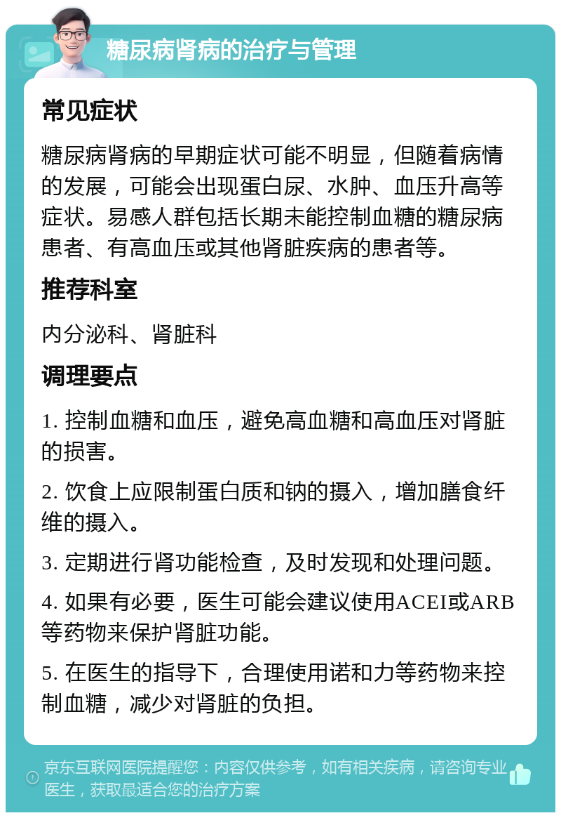 糖尿病肾病的治疗与管理 常见症状 糖尿病肾病的早期症状可能不明显，但随着病情的发展，可能会出现蛋白尿、水肿、血压升高等症状。易感人群包括长期未能控制血糖的糖尿病患者、有高血压或其他肾脏疾病的患者等。 推荐科室 内分泌科、肾脏科 调理要点 1. 控制血糖和血压，避免高血糖和高血压对肾脏的损害。 2. 饮食上应限制蛋白质和钠的摄入，增加膳食纤维的摄入。 3. 定期进行肾功能检查，及时发现和处理问题。 4. 如果有必要，医生可能会建议使用ACEI或ARB等药物来保护肾脏功能。 5. 在医生的指导下，合理使用诺和力等药物来控制血糖，减少对肾脏的负担。