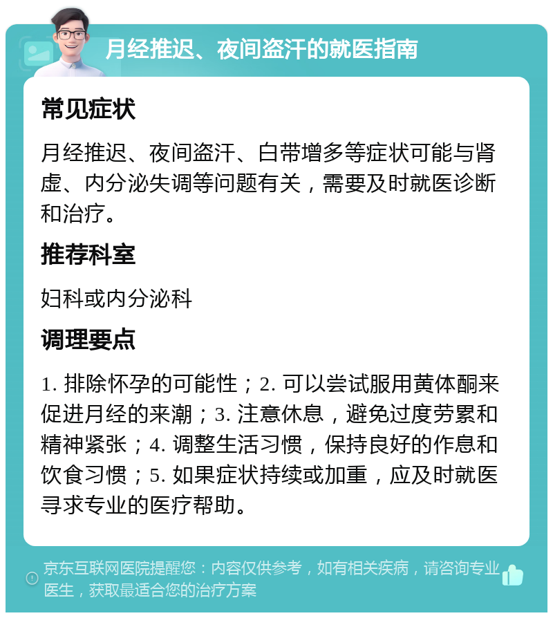 月经推迟、夜间盗汗的就医指南 常见症状 月经推迟、夜间盗汗、白带增多等症状可能与肾虚、内分泌失调等问题有关，需要及时就医诊断和治疗。 推荐科室 妇科或内分泌科 调理要点 1. 排除怀孕的可能性；2. 可以尝试服用黄体酮来促进月经的来潮；3. 注意休息，避免过度劳累和精神紧张；4. 调整生活习惯，保持良好的作息和饮食习惯；5. 如果症状持续或加重，应及时就医寻求专业的医疗帮助。