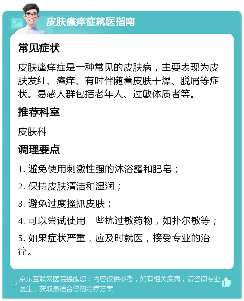 皮肤瘙痒症就医指南 常见症状 皮肤瘙痒症是一种常见的皮肤病，主要表现为皮肤发红、瘙痒、有时伴随着皮肤干燥、脱屑等症状。易感人群包括老年人、过敏体质者等。 推荐科室 皮肤科 调理要点 1. 避免使用刺激性强的沐浴露和肥皂； 2. 保持皮肤清洁和湿润； 3. 避免过度搔抓皮肤； 4. 可以尝试使用一些抗过敏药物，如扑尔敏等； 5. 如果症状严重，应及时就医，接受专业的治疗。