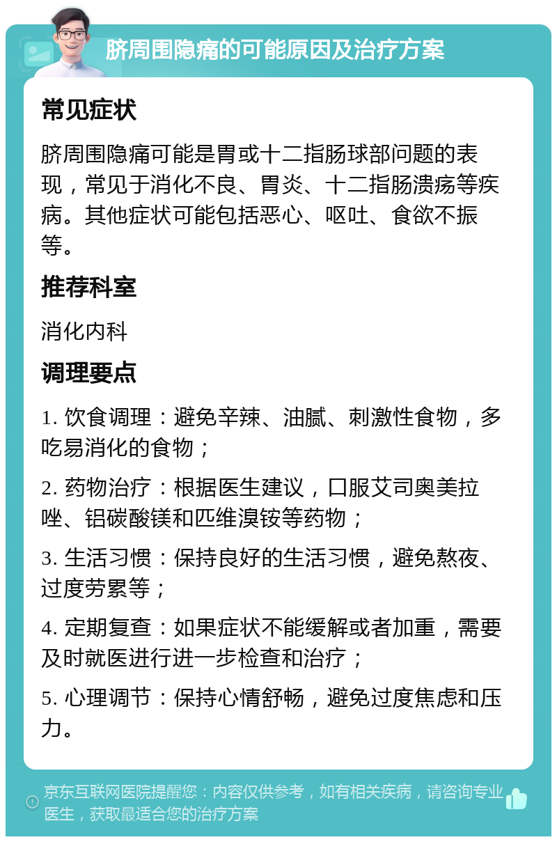 脐周围隐痛的可能原因及治疗方案 常见症状 脐周围隐痛可能是胃或十二指肠球部问题的表现，常见于消化不良、胃炎、十二指肠溃疡等疾病。其他症状可能包括恶心、呕吐、食欲不振等。 推荐科室 消化内科 调理要点 1. 饮食调理：避免辛辣、油腻、刺激性食物，多吃易消化的食物； 2. 药物治疗：根据医生建议，口服艾司奥美拉唑、铝碳酸镁和匹维溴铵等药物； 3. 生活习惯：保持良好的生活习惯，避免熬夜、过度劳累等； 4. 定期复查：如果症状不能缓解或者加重，需要及时就医进行进一步检查和治疗； 5. 心理调节：保持心情舒畅，避免过度焦虑和压力。