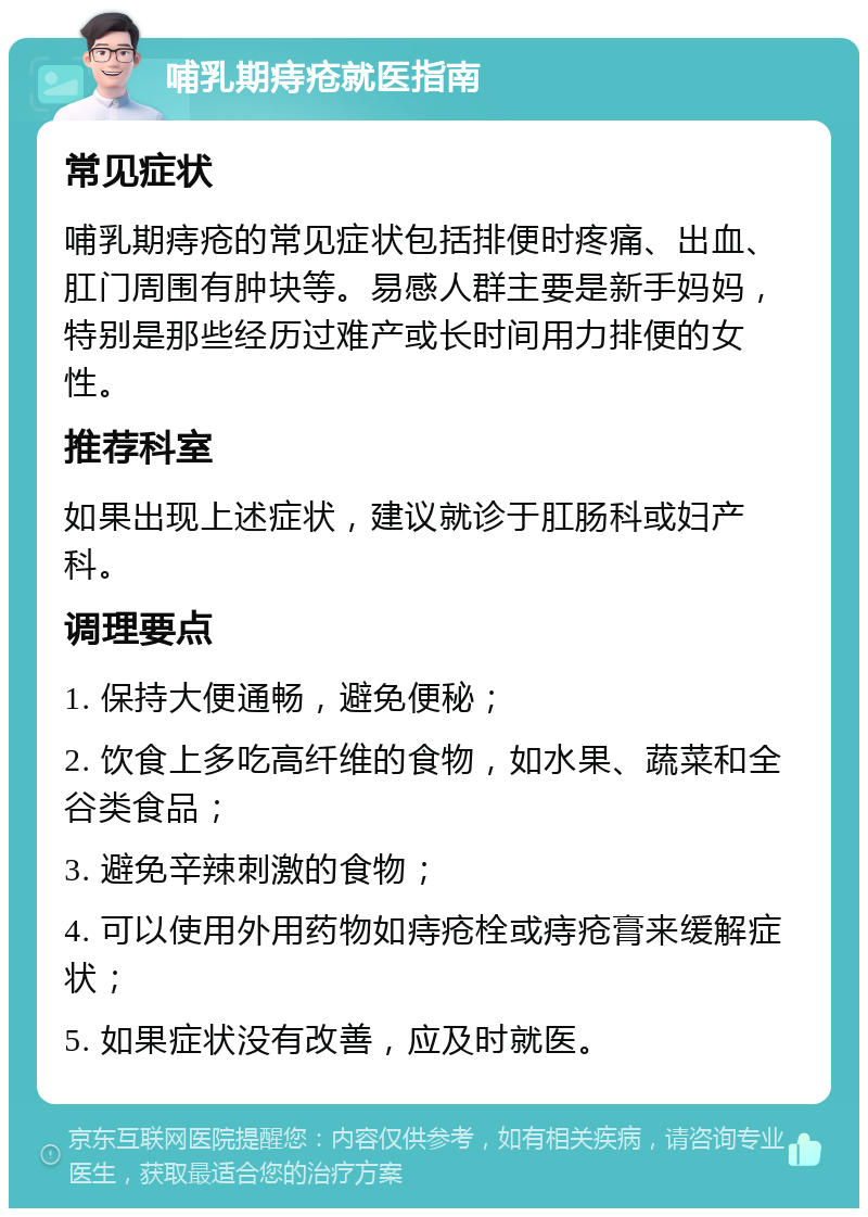 哺乳期痔疮就医指南 常见症状 哺乳期痔疮的常见症状包括排便时疼痛、出血、肛门周围有肿块等。易感人群主要是新手妈妈，特别是那些经历过难产或长时间用力排便的女性。 推荐科室 如果出现上述症状，建议就诊于肛肠科或妇产科。 调理要点 1. 保持大便通畅，避免便秘； 2. 饮食上多吃高纤维的食物，如水果、蔬菜和全谷类食品； 3. 避免辛辣刺激的食物； 4. 可以使用外用药物如痔疮栓或痔疮膏来缓解症状； 5. 如果症状没有改善，应及时就医。