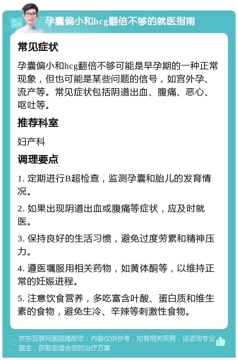 孕囊偏小和hcg翻倍不够的就医指南 常见症状 孕囊偏小和hcg翻倍不够可能是早孕期的一种正常现象，但也可能是某些问题的信号，如宫外孕、流产等。常见症状包括阴道出血、腹痛、恶心、呕吐等。 推荐科室 妇产科 调理要点 1. 定期进行B超检查，监测孕囊和胎儿的发育情况。 2. 如果出现阴道出血或腹痛等症状，应及时就医。 3. 保持良好的生活习惯，避免过度劳累和精神压力。 4. 遵医嘱服用相关药物，如黄体酮等，以维持正常的妊娠进程。 5. 注意饮食营养，多吃富含叶酸、蛋白质和维生素的食物，避免生冷、辛辣等刺激性食物。