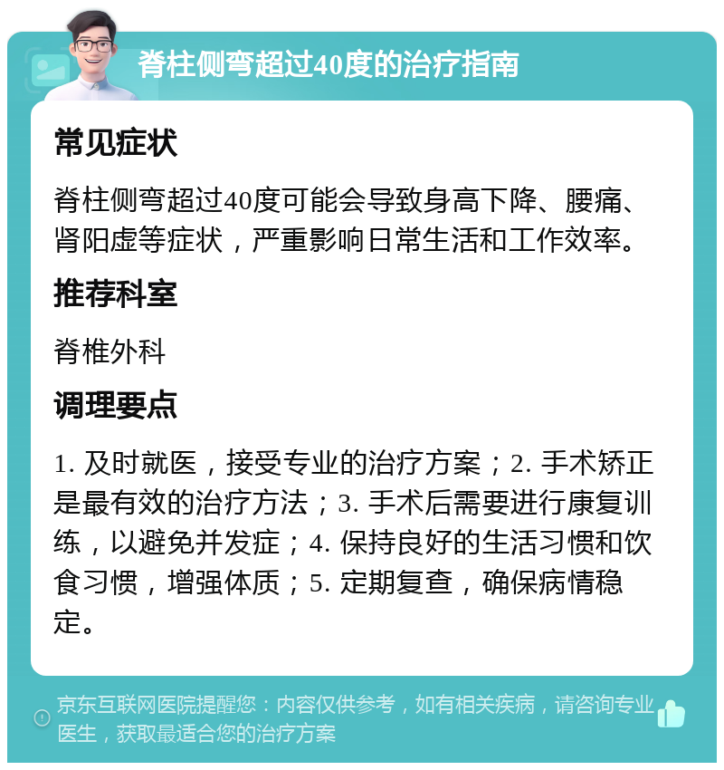 脊柱侧弯超过40度的治疗指南 常见症状 脊柱侧弯超过40度可能会导致身高下降、腰痛、肾阳虚等症状，严重影响日常生活和工作效率。 推荐科室 脊椎外科 调理要点 1. 及时就医，接受专业的治疗方案；2. 手术矫正是最有效的治疗方法；3. 手术后需要进行康复训练，以避免并发症；4. 保持良好的生活习惯和饮食习惯，增强体质；5. 定期复查，确保病情稳定。