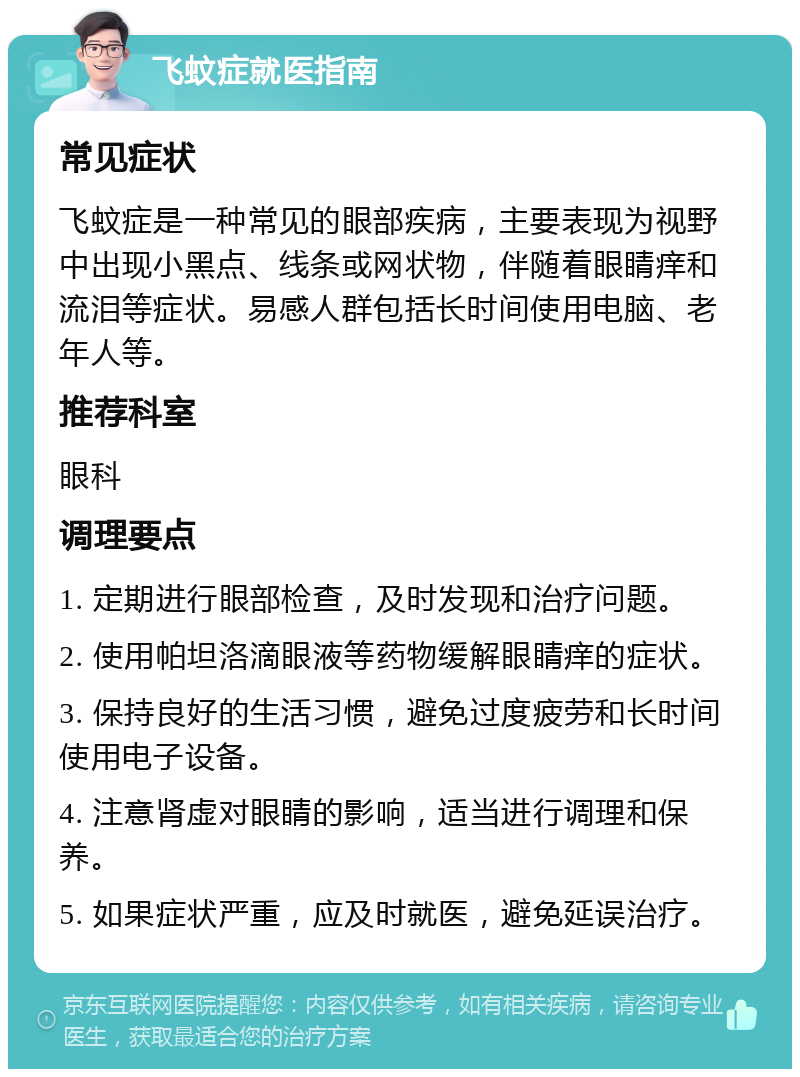 飞蚊症就医指南 常见症状 飞蚊症是一种常见的眼部疾病，主要表现为视野中出现小黑点、线条或网状物，伴随着眼睛痒和流泪等症状。易感人群包括长时间使用电脑、老年人等。 推荐科室 眼科 调理要点 1. 定期进行眼部检查，及时发现和治疗问题。 2. 使用帕坦洛滴眼液等药物缓解眼睛痒的症状。 3. 保持良好的生活习惯，避免过度疲劳和长时间使用电子设备。 4. 注意肾虚对眼睛的影响，适当进行调理和保养。 5. 如果症状严重，应及时就医，避免延误治疗。