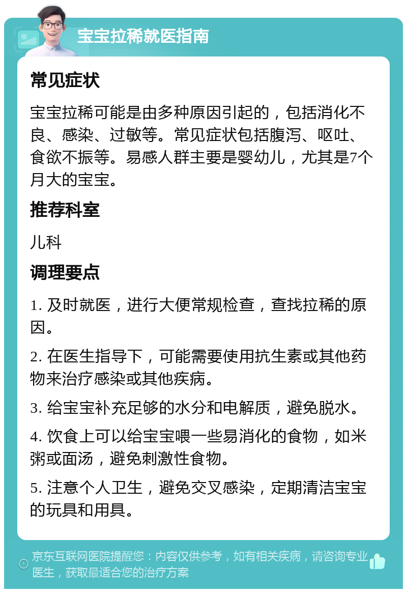 宝宝拉稀就医指南 常见症状 宝宝拉稀可能是由多种原因引起的，包括消化不良、感染、过敏等。常见症状包括腹泻、呕吐、食欲不振等。易感人群主要是婴幼儿，尤其是7个月大的宝宝。 推荐科室 儿科 调理要点 1. 及时就医，进行大便常规检查，查找拉稀的原因。 2. 在医生指导下，可能需要使用抗生素或其他药物来治疗感染或其他疾病。 3. 给宝宝补充足够的水分和电解质，避免脱水。 4. 饮食上可以给宝宝喂一些易消化的食物，如米粥或面汤，避免刺激性食物。 5. 注意个人卫生，避免交叉感染，定期清洁宝宝的玩具和用具。