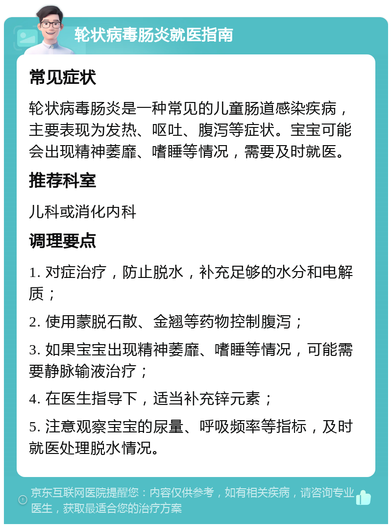 轮状病毒肠炎就医指南 常见症状 轮状病毒肠炎是一种常见的儿童肠道感染疾病，主要表现为发热、呕吐、腹泻等症状。宝宝可能会出现精神萎靡、嗜睡等情况，需要及时就医。 推荐科室 儿科或消化内科 调理要点 1. 对症治疗，防止脱水，补充足够的水分和电解质； 2. 使用蒙脱石散、金翘等药物控制腹泻； 3. 如果宝宝出现精神萎靡、嗜睡等情况，可能需要静脉输液治疗； 4. 在医生指导下，适当补充锌元素； 5. 注意观察宝宝的尿量、呼吸频率等指标，及时就医处理脱水情况。