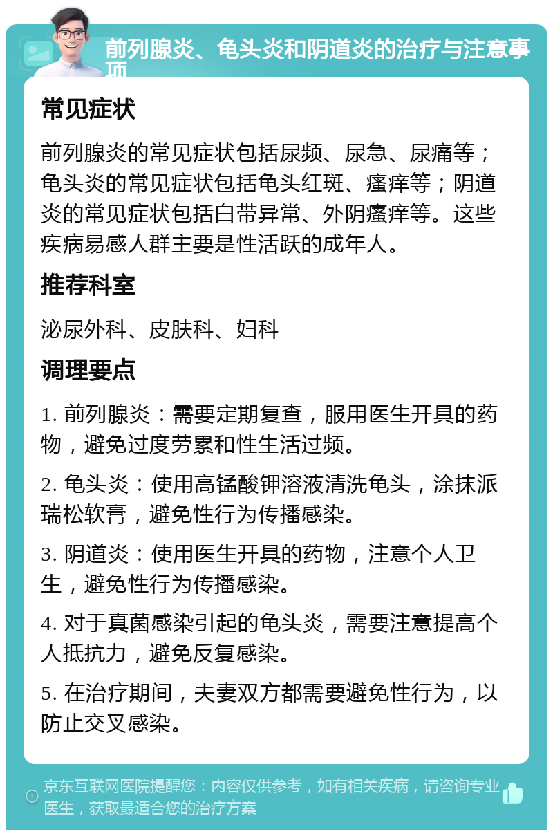 前列腺炎、龟头炎和阴道炎的治疗与注意事项 常见症状 前列腺炎的常见症状包括尿频、尿急、尿痛等；龟头炎的常见症状包括龟头红斑、瘙痒等；阴道炎的常见症状包括白带异常、外阴瘙痒等。这些疾病易感人群主要是性活跃的成年人。 推荐科室 泌尿外科、皮肤科、妇科 调理要点 1. 前列腺炎：需要定期复查，服用医生开具的药物，避免过度劳累和性生活过频。 2. 龟头炎：使用高锰酸钾溶液清洗龟头，涂抹派瑞松软膏，避免性行为传播感染。 3. 阴道炎：使用医生开具的药物，注意个人卫生，避免性行为传播感染。 4. 对于真菌感染引起的龟头炎，需要注意提高个人抵抗力，避免反复感染。 5. 在治疗期间，夫妻双方都需要避免性行为，以防止交叉感染。