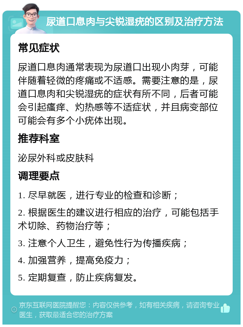 尿道口息肉与尖锐湿疣的区别及治疗方法 常见症状 尿道口息肉通常表现为尿道口出现小肉芽，可能伴随着轻微的疼痛或不适感。需要注意的是，尿道口息肉和尖锐湿疣的症状有所不同，后者可能会引起瘙痒、灼热感等不适症状，并且病变部位可能会有多个小疣体出现。 推荐科室 泌尿外科或皮肤科 调理要点 1. 尽早就医，进行专业的检查和诊断； 2. 根据医生的建议进行相应的治疗，可能包括手术切除、药物治疗等； 3. 注意个人卫生，避免性行为传播疾病； 4. 加强营养，提高免疫力； 5. 定期复查，防止疾病复发。