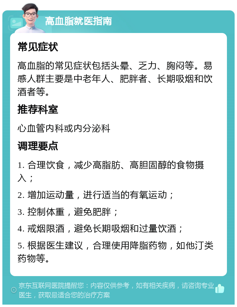 高血脂就医指南 常见症状 高血脂的常见症状包括头晕、乏力、胸闷等。易感人群主要是中老年人、肥胖者、长期吸烟和饮酒者等。 推荐科室 心血管内科或内分泌科 调理要点 1. 合理饮食，减少高脂肪、高胆固醇的食物摄入； 2. 增加运动量，进行适当的有氧运动； 3. 控制体重，避免肥胖； 4. 戒烟限酒，避免长期吸烟和过量饮酒； 5. 根据医生建议，合理使用降脂药物，如他汀类药物等。