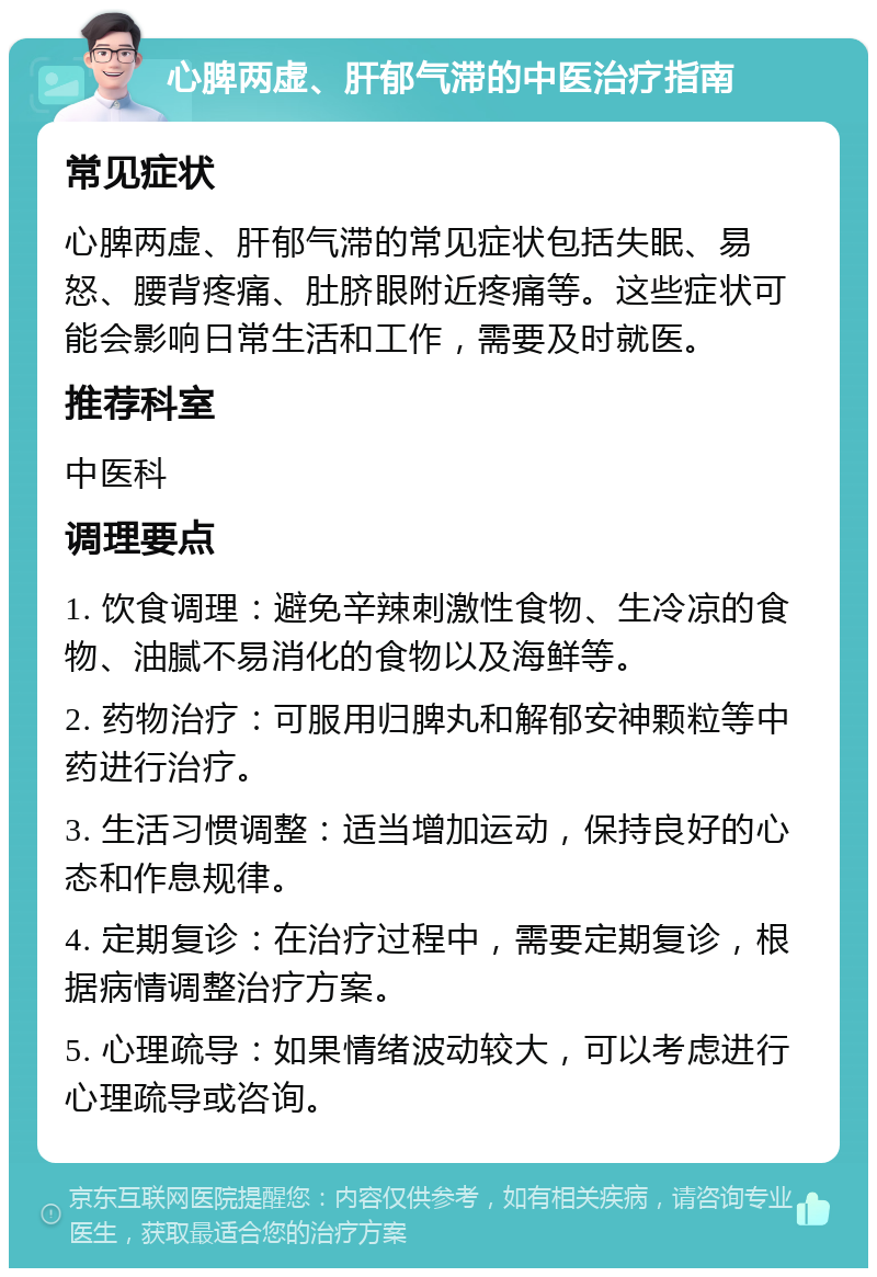 心脾两虚、肝郁气滞的中医治疗指南 常见症状 心脾两虚、肝郁气滞的常见症状包括失眠、易怒、腰背疼痛、肚脐眼附近疼痛等。这些症状可能会影响日常生活和工作，需要及时就医。 推荐科室 中医科 调理要点 1. 饮食调理：避免辛辣刺激性食物、生冷凉的食物、油腻不易消化的食物以及海鲜等。 2. 药物治疗：可服用归脾丸和解郁安神颗粒等中药进行治疗。 3. 生活习惯调整：适当增加运动，保持良好的心态和作息规律。 4. 定期复诊：在治疗过程中，需要定期复诊，根据病情调整治疗方案。 5. 心理疏导：如果情绪波动较大，可以考虑进行心理疏导或咨询。