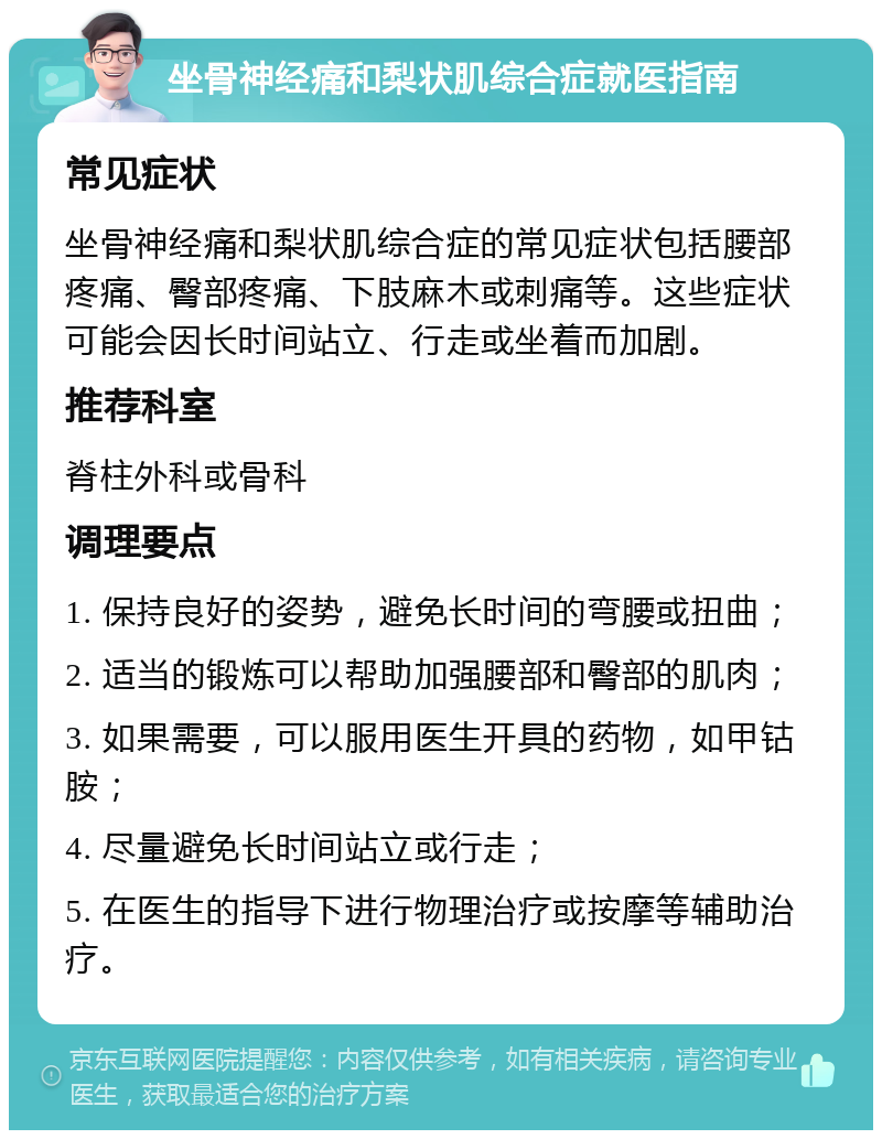 坐骨神经痛和梨状肌综合症就医指南 常见症状 坐骨神经痛和梨状肌综合症的常见症状包括腰部疼痛、臀部疼痛、下肢麻木或刺痛等。这些症状可能会因长时间站立、行走或坐着而加剧。 推荐科室 脊柱外科或骨科 调理要点 1. 保持良好的姿势，避免长时间的弯腰或扭曲； 2. 适当的锻炼可以帮助加强腰部和臀部的肌肉； 3. 如果需要，可以服用医生开具的药物，如甲钴胺； 4. 尽量避免长时间站立或行走； 5. 在医生的指导下进行物理治疗或按摩等辅助治疗。