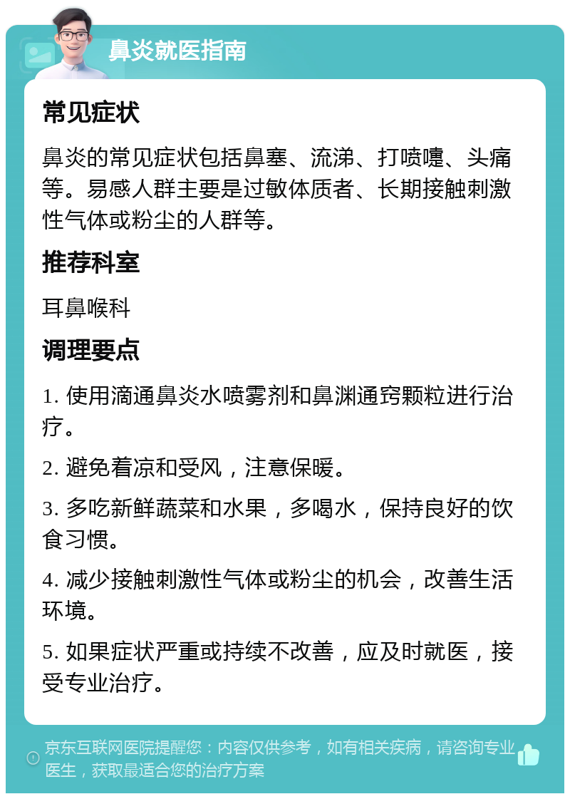 鼻炎就医指南 常见症状 鼻炎的常见症状包括鼻塞、流涕、打喷嚏、头痛等。易感人群主要是过敏体质者、长期接触刺激性气体或粉尘的人群等。 推荐科室 耳鼻喉科 调理要点 1. 使用滴通鼻炎水喷雾剂和鼻渊通窍颗粒进行治疗。 2. 避免着凉和受风，注意保暖。 3. 多吃新鲜蔬菜和水果，多喝水，保持良好的饮食习惯。 4. 减少接触刺激性气体或粉尘的机会，改善生活环境。 5. 如果症状严重或持续不改善，应及时就医，接受专业治疗。