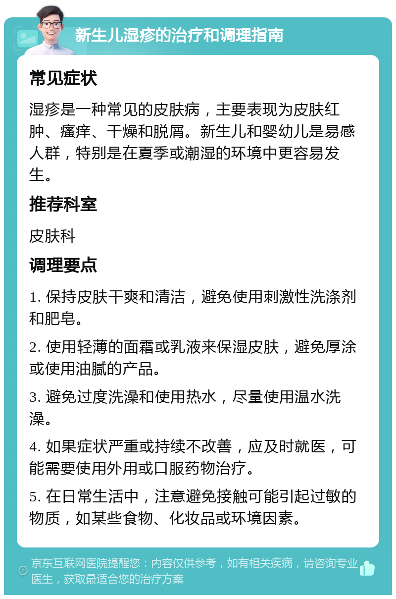 新生儿湿疹的治疗和调理指南 常见症状 湿疹是一种常见的皮肤病，主要表现为皮肤红肿、瘙痒、干燥和脱屑。新生儿和婴幼儿是易感人群，特别是在夏季或潮湿的环境中更容易发生。 推荐科室 皮肤科 调理要点 1. 保持皮肤干爽和清洁，避免使用刺激性洗涤剂和肥皂。 2. 使用轻薄的面霜或乳液来保湿皮肤，避免厚涂或使用油腻的产品。 3. 避免过度洗澡和使用热水，尽量使用温水洗澡。 4. 如果症状严重或持续不改善，应及时就医，可能需要使用外用或口服药物治疗。 5. 在日常生活中，注意避免接触可能引起过敏的物质，如某些食物、化妆品或环境因素。