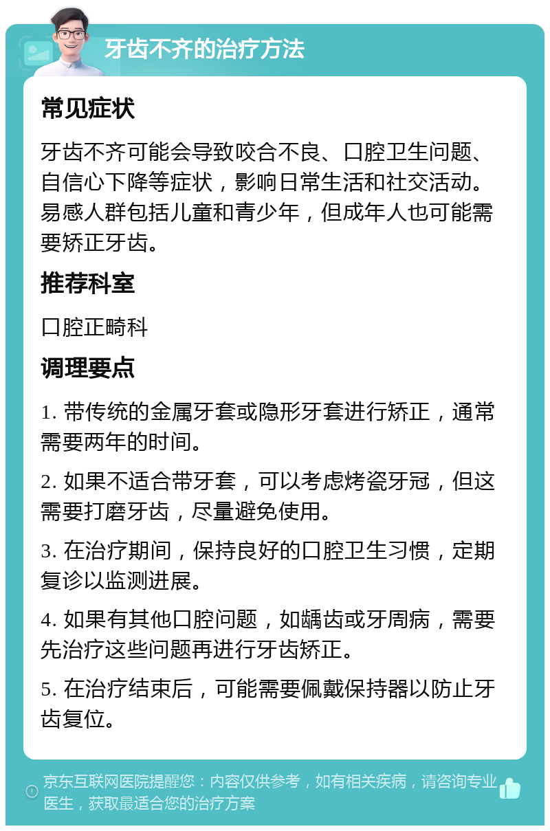 牙齿不齐的治疗方法 常见症状 牙齿不齐可能会导致咬合不良、口腔卫生问题、自信心下降等症状，影响日常生活和社交活动。易感人群包括儿童和青少年，但成年人也可能需要矫正牙齿。 推荐科室 口腔正畸科 调理要点 1. 带传统的金属牙套或隐形牙套进行矫正，通常需要两年的时间。 2. 如果不适合带牙套，可以考虑烤瓷牙冠，但这需要打磨牙齿，尽量避免使用。 3. 在治疗期间，保持良好的口腔卫生习惯，定期复诊以监测进展。 4. 如果有其他口腔问题，如龋齿或牙周病，需要先治疗这些问题再进行牙齿矫正。 5. 在治疗结束后，可能需要佩戴保持器以防止牙齿复位。