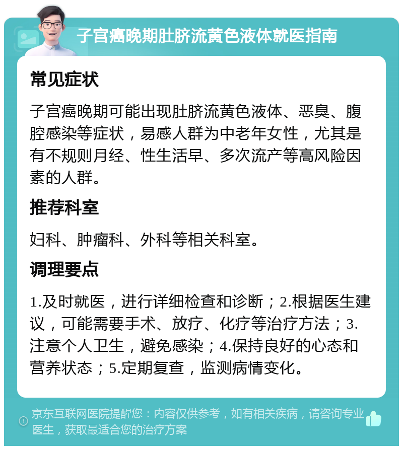 子宫癌晚期肚脐流黄色液体就医指南 常见症状 子宫癌晚期可能出现肚脐流黄色液体、恶臭、腹腔感染等症状，易感人群为中老年女性，尤其是有不规则月经、性生活早、多次流产等高风险因素的人群。 推荐科室 妇科、肿瘤科、外科等相关科室。 调理要点 1.及时就医，进行详细检查和诊断；2.根据医生建议，可能需要手术、放疗、化疗等治疗方法；3.注意个人卫生，避免感染；4.保持良好的心态和营养状态；5.定期复查，监测病情变化。