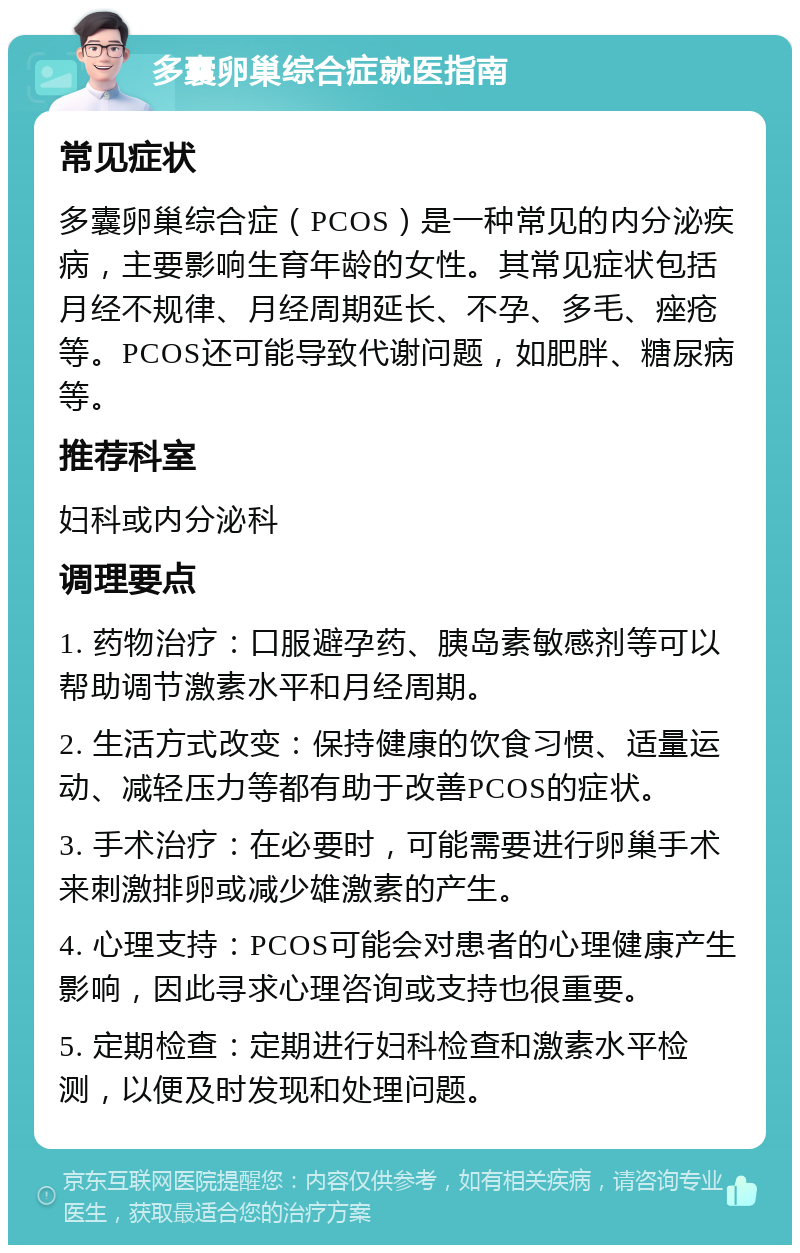 多囊卵巢综合症就医指南 常见症状 多囊卵巢综合症（PCOS）是一种常见的内分泌疾病，主要影响生育年龄的女性。其常见症状包括月经不规律、月经周期延长、不孕、多毛、痤疮等。PCOS还可能导致代谢问题，如肥胖、糖尿病等。 推荐科室 妇科或内分泌科 调理要点 1. 药物治疗：口服避孕药、胰岛素敏感剂等可以帮助调节激素水平和月经周期。 2. 生活方式改变：保持健康的饮食习惯、适量运动、减轻压力等都有助于改善PCOS的症状。 3. 手术治疗：在必要时，可能需要进行卵巢手术来刺激排卵或减少雄激素的产生。 4. 心理支持：PCOS可能会对患者的心理健康产生影响，因此寻求心理咨询或支持也很重要。 5. 定期检查：定期进行妇科检查和激素水平检测，以便及时发现和处理问题。