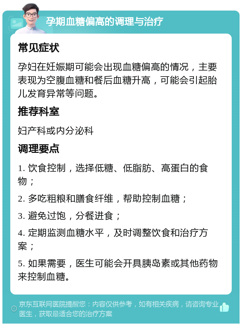 孕期血糖偏高的调理与治疗 常见症状 孕妇在妊娠期可能会出现血糖偏高的情况，主要表现为空腹血糖和餐后血糖升高，可能会引起胎儿发育异常等问题。 推荐科室 妇产科或内分泌科 调理要点 1. 饮食控制，选择低糖、低脂肪、高蛋白的食物； 2. 多吃粗粮和膳食纤维，帮助控制血糖； 3. 避免过饱，分餐进食； 4. 定期监测血糖水平，及时调整饮食和治疗方案； 5. 如果需要，医生可能会开具胰岛素或其他药物来控制血糖。