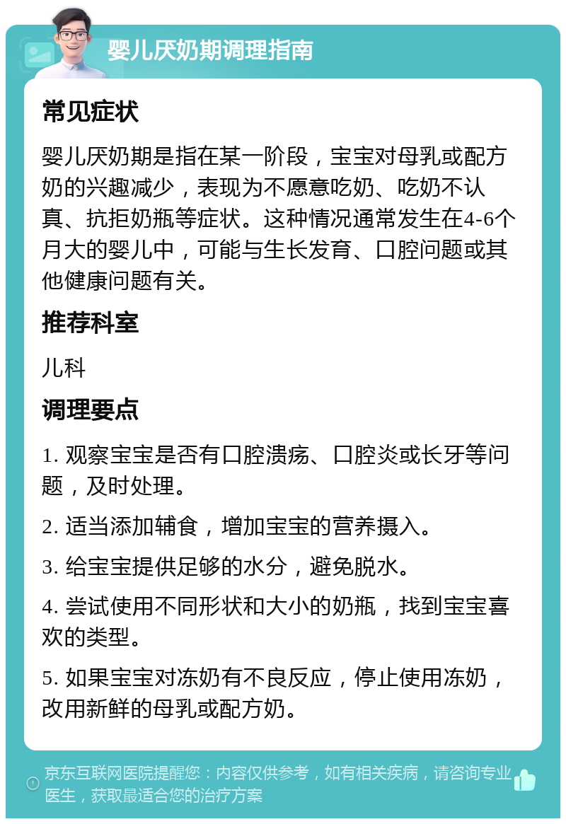 婴儿厌奶期调理指南 常见症状 婴儿厌奶期是指在某一阶段，宝宝对母乳或配方奶的兴趣减少，表现为不愿意吃奶、吃奶不认真、抗拒奶瓶等症状。这种情况通常发生在4-6个月大的婴儿中，可能与生长发育、口腔问题或其他健康问题有关。 推荐科室 儿科 调理要点 1. 观察宝宝是否有口腔溃疡、口腔炎或长牙等问题，及时处理。 2. 适当添加辅食，增加宝宝的营养摄入。 3. 给宝宝提供足够的水分，避免脱水。 4. 尝试使用不同形状和大小的奶瓶，找到宝宝喜欢的类型。 5. 如果宝宝对冻奶有不良反应，停止使用冻奶，改用新鲜的母乳或配方奶。