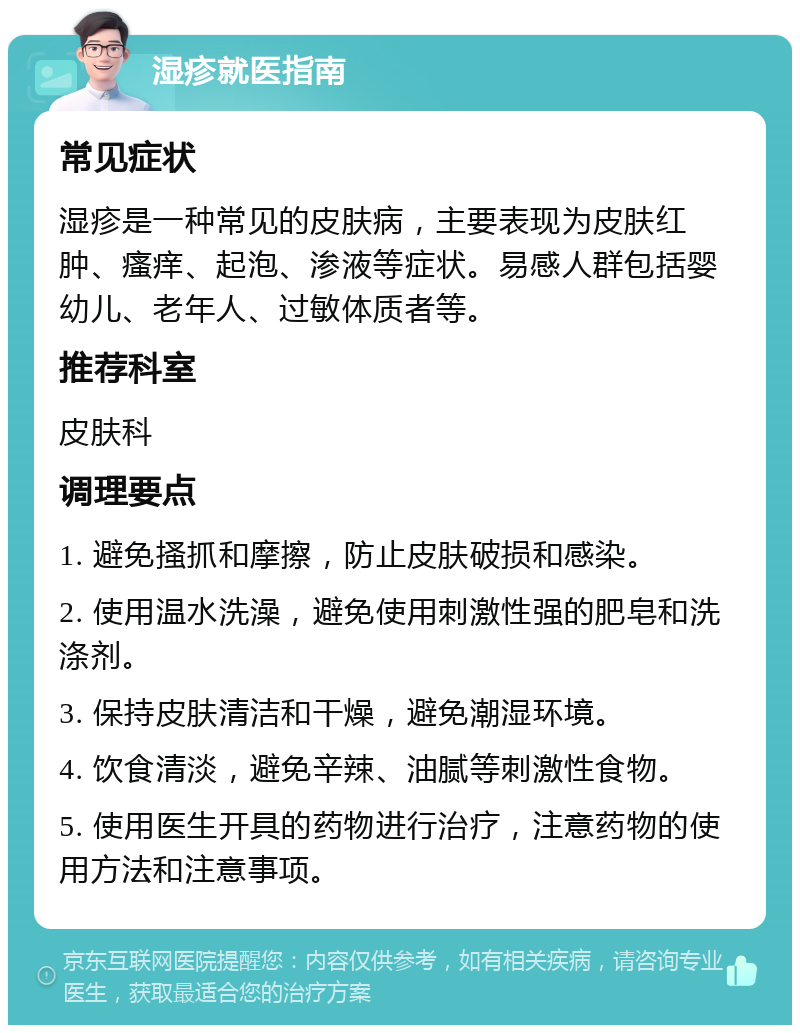 湿疹就医指南 常见症状 湿疹是一种常见的皮肤病，主要表现为皮肤红肿、瘙痒、起泡、渗液等症状。易感人群包括婴幼儿、老年人、过敏体质者等。 推荐科室 皮肤科 调理要点 1. 避免搔抓和摩擦，防止皮肤破损和感染。 2. 使用温水洗澡，避免使用刺激性强的肥皂和洗涤剂。 3. 保持皮肤清洁和干燥，避免潮湿环境。 4. 饮食清淡，避免辛辣、油腻等刺激性食物。 5. 使用医生开具的药物进行治疗，注意药物的使用方法和注意事项。