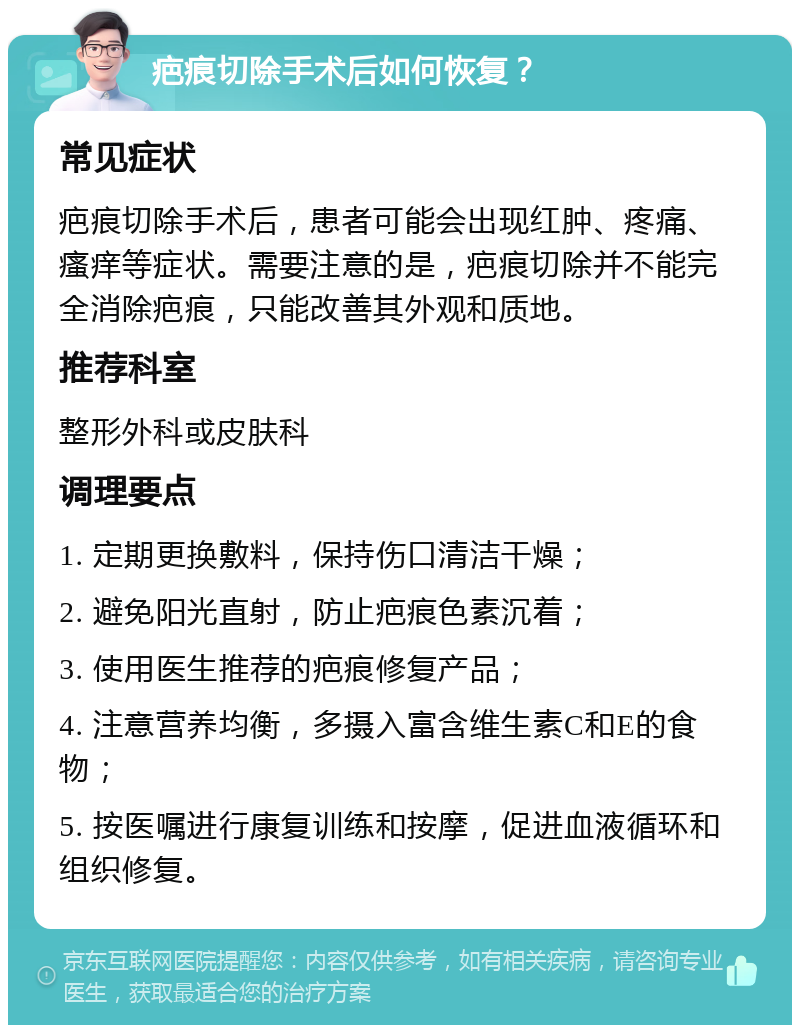 疤痕切除手术后如何恢复？ 常见症状 疤痕切除手术后，患者可能会出现红肿、疼痛、瘙痒等症状。需要注意的是，疤痕切除并不能完全消除疤痕，只能改善其外观和质地。 推荐科室 整形外科或皮肤科 调理要点 1. 定期更换敷料，保持伤口清洁干燥； 2. 避免阳光直射，防止疤痕色素沉着； 3. 使用医生推荐的疤痕修复产品； 4. 注意营养均衡，多摄入富含维生素C和E的食物； 5. 按医嘱进行康复训练和按摩，促进血液循环和组织修复。