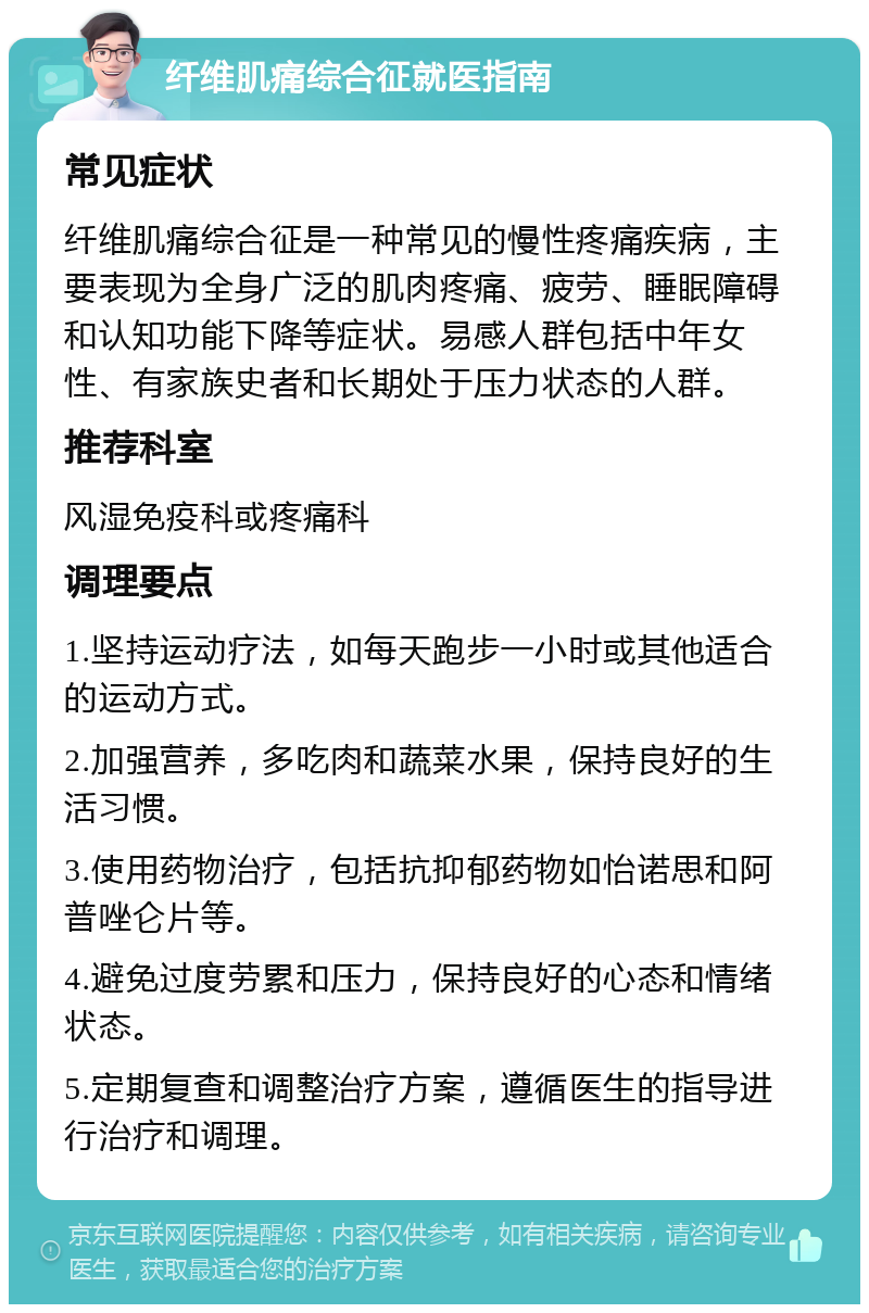 纤维肌痛综合征就医指南 常见症状 纤维肌痛综合征是一种常见的慢性疼痛疾病，主要表现为全身广泛的肌肉疼痛、疲劳、睡眠障碍和认知功能下降等症状。易感人群包括中年女性、有家族史者和长期处于压力状态的人群。 推荐科室 风湿免疫科或疼痛科 调理要点 1.坚持运动疗法，如每天跑步一小时或其他适合的运动方式。 2.加强营养，多吃肉和蔬菜水果，保持良好的生活习惯。 3.使用药物治疗，包括抗抑郁药物如怡诺思和阿普唑仑片等。 4.避免过度劳累和压力，保持良好的心态和情绪状态。 5.定期复查和调整治疗方案，遵循医生的指导进行治疗和调理。