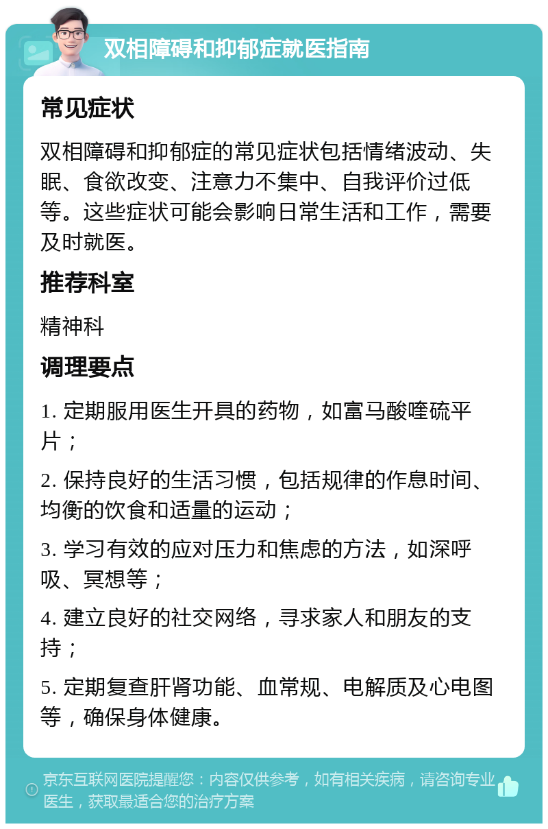 双相障碍和抑郁症就医指南 常见症状 双相障碍和抑郁症的常见症状包括情绪波动、失眠、食欲改变、注意力不集中、自我评价过低等。这些症状可能会影响日常生活和工作，需要及时就医。 推荐科室 精神科 调理要点 1. 定期服用医生开具的药物，如富马酸喹硫平片； 2. 保持良好的生活习惯，包括规律的作息时间、均衡的饮食和适量的运动； 3. 学习有效的应对压力和焦虑的方法，如深呼吸、冥想等； 4. 建立良好的社交网络，寻求家人和朋友的支持； 5. 定期复查肝肾功能、血常规、电解质及心电图等，确保身体健康。