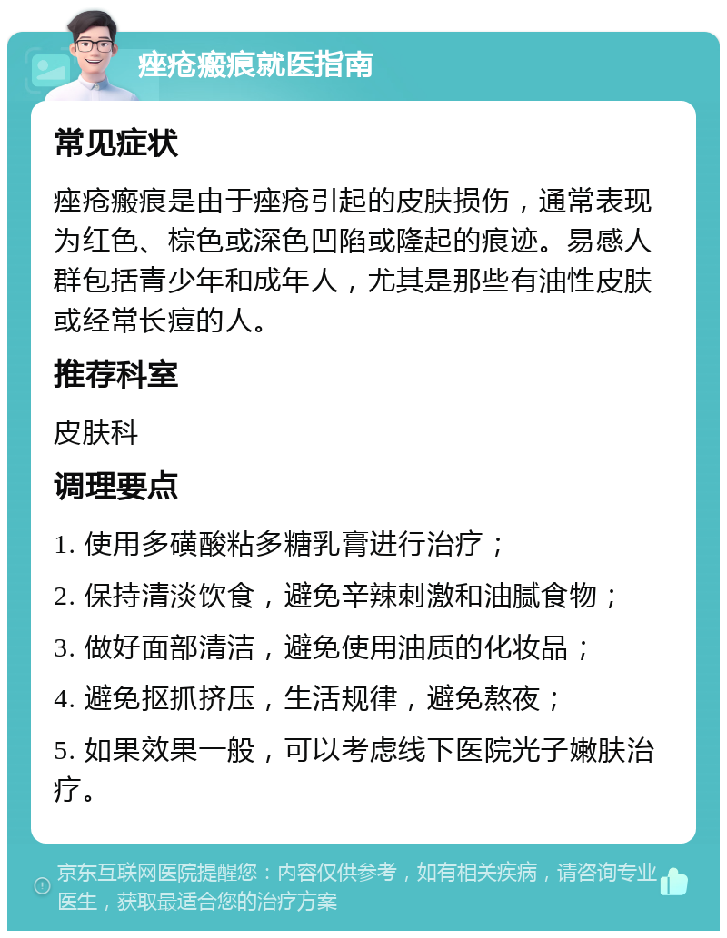 痤疮瘢痕就医指南 常见症状 痤疮瘢痕是由于痤疮引起的皮肤损伤，通常表现为红色、棕色或深色凹陷或隆起的痕迹。易感人群包括青少年和成年人，尤其是那些有油性皮肤或经常长痘的人。 推荐科室 皮肤科 调理要点 1. 使用多磺酸粘多糖乳膏进行治疗； 2. 保持清淡饮食，避免辛辣刺激和油腻食物； 3. 做好面部清洁，避免使用油质的化妆品； 4. 避免抠抓挤压，生活规律，避免熬夜； 5. 如果效果一般，可以考虑线下医院光子嫩肤治疗。