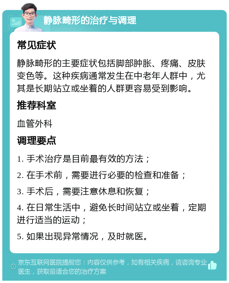 静脉畸形的治疗与调理 常见症状 静脉畸形的主要症状包括脚部肿胀、疼痛、皮肤变色等。这种疾病通常发生在中老年人群中，尤其是长期站立或坐着的人群更容易受到影响。 推荐科室 血管外科 调理要点 1. 手术治疗是目前最有效的方法； 2. 在手术前，需要进行必要的检查和准备； 3. 手术后，需要注意休息和恢复； 4. 在日常生活中，避免长时间站立或坐着，定期进行适当的运动； 5. 如果出现异常情况，及时就医。