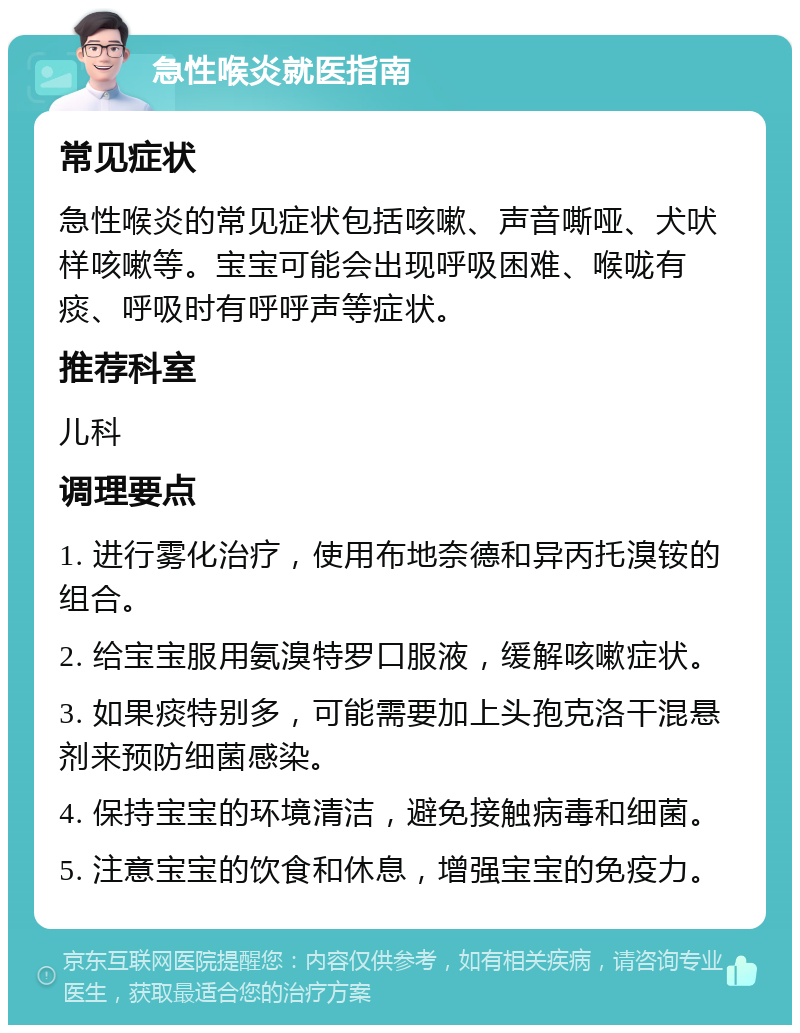 急性喉炎就医指南 常见症状 急性喉炎的常见症状包括咳嗽、声音嘶哑、犬吠样咳嗽等。宝宝可能会出现呼吸困难、喉咙有痰、呼吸时有呼呼声等症状。 推荐科室 儿科 调理要点 1. 进行雾化治疗，使用布地奈德和异丙托溴铵的组合。 2. 给宝宝服用氨溴特罗口服液，缓解咳嗽症状。 3. 如果痰特别多，可能需要加上头孢克洛干混悬剂来预防细菌感染。 4. 保持宝宝的环境清洁，避免接触病毒和细菌。 5. 注意宝宝的饮食和休息，增强宝宝的免疫力。