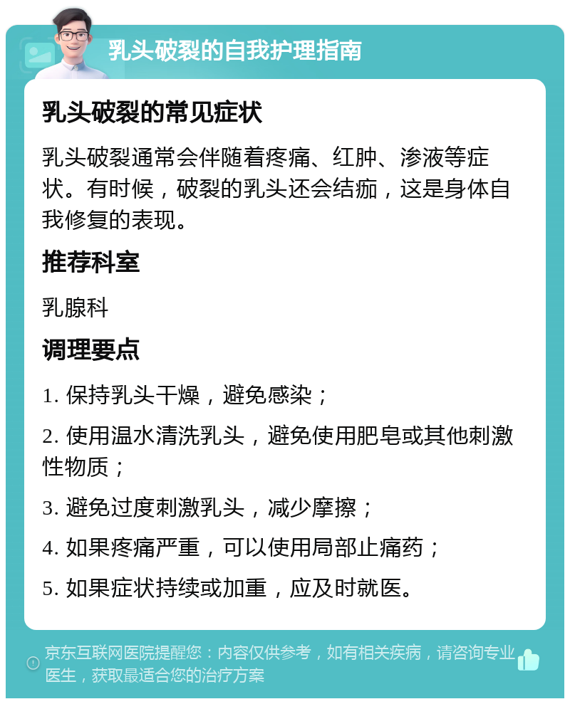 乳头破裂的自我护理指南 乳头破裂的常见症状 乳头破裂通常会伴随着疼痛、红肿、渗液等症状。有时候，破裂的乳头还会结痂，这是身体自我修复的表现。 推荐科室 乳腺科 调理要点 1. 保持乳头干燥，避免感染； 2. 使用温水清洗乳头，避免使用肥皂或其他刺激性物质； 3. 避免过度刺激乳头，减少摩擦； 4. 如果疼痛严重，可以使用局部止痛药； 5. 如果症状持续或加重，应及时就医。