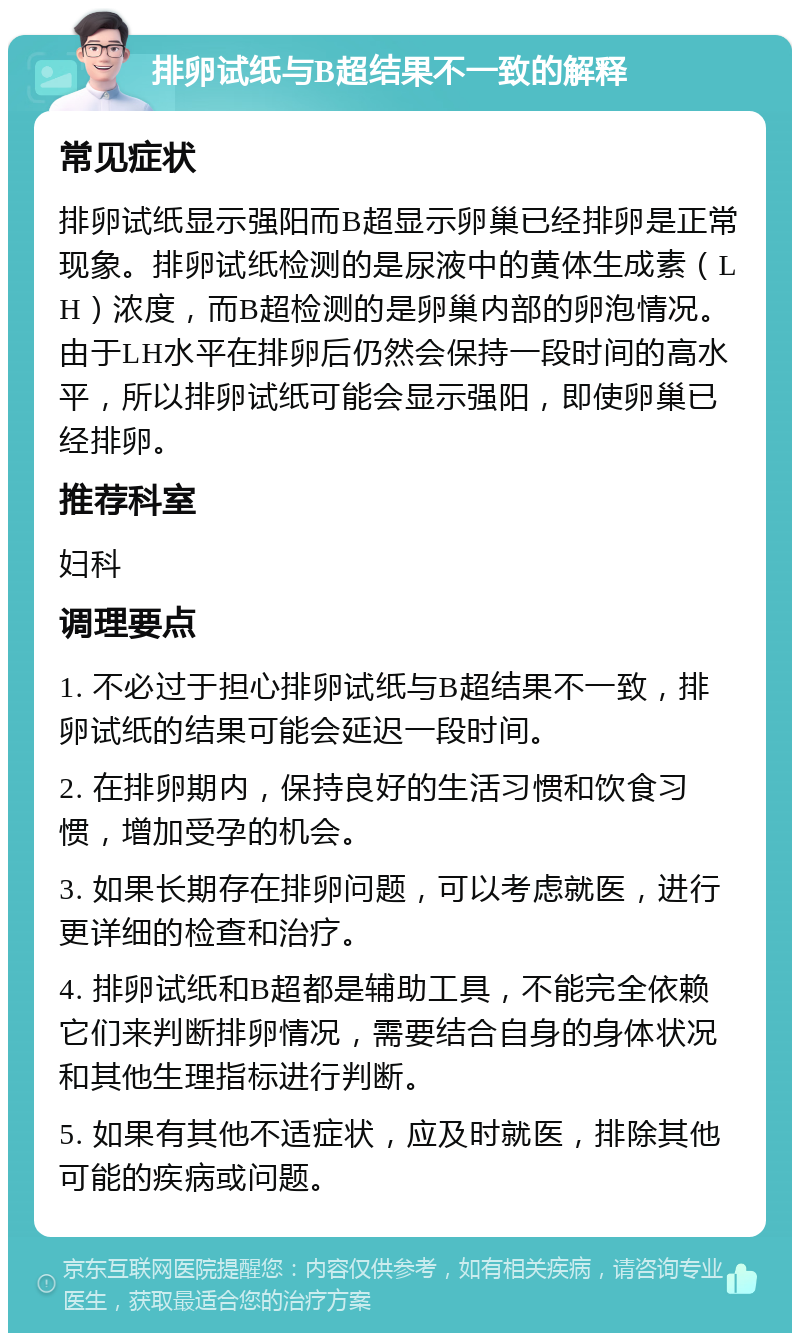 排卵试纸与B超结果不一致的解释 常见症状 排卵试纸显示强阳而B超显示卵巢已经排卵是正常现象。排卵试纸检测的是尿液中的黄体生成素（LH）浓度，而B超检测的是卵巢内部的卵泡情况。由于LH水平在排卵后仍然会保持一段时间的高水平，所以排卵试纸可能会显示强阳，即使卵巢已经排卵。 推荐科室 妇科 调理要点 1. 不必过于担心排卵试纸与B超结果不一致，排卵试纸的结果可能会延迟一段时间。 2. 在排卵期内，保持良好的生活习惯和饮食习惯，增加受孕的机会。 3. 如果长期存在排卵问题，可以考虑就医，进行更详细的检查和治疗。 4. 排卵试纸和B超都是辅助工具，不能完全依赖它们来判断排卵情况，需要结合自身的身体状况和其他生理指标进行判断。 5. 如果有其他不适症状，应及时就医，排除其他可能的疾病或问题。