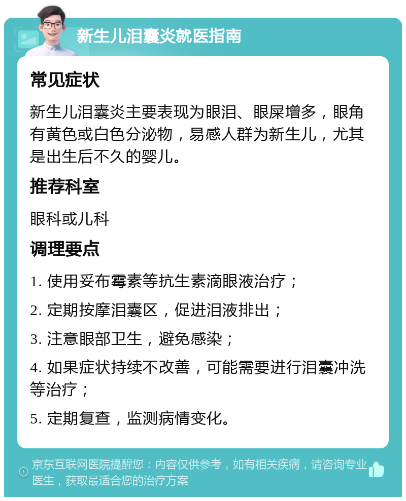 新生儿泪囊炎就医指南 常见症状 新生儿泪囊炎主要表现为眼泪、眼屎增多，眼角有黄色或白色分泌物，易感人群为新生儿，尤其是出生后不久的婴儿。 推荐科室 眼科或儿科 调理要点 1. 使用妥布霉素等抗生素滴眼液治疗； 2. 定期按摩泪囊区，促进泪液排出； 3. 注意眼部卫生，避免感染； 4. 如果症状持续不改善，可能需要进行泪囊冲洗等治疗； 5. 定期复查，监测病情变化。