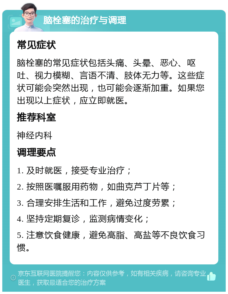 脑栓塞的治疗与调理 常见症状 脑栓塞的常见症状包括头痛、头晕、恶心、呕吐、视力模糊、言语不清、肢体无力等。这些症状可能会突然出现，也可能会逐渐加重。如果您出现以上症状，应立即就医。 推荐科室 神经内科 调理要点 1. 及时就医，接受专业治疗； 2. 按照医嘱服用药物，如曲克芦丁片等； 3. 合理安排生活和工作，避免过度劳累； 4. 坚持定期复诊，监测病情变化； 5. 注意饮食健康，避免高脂、高盐等不良饮食习惯。